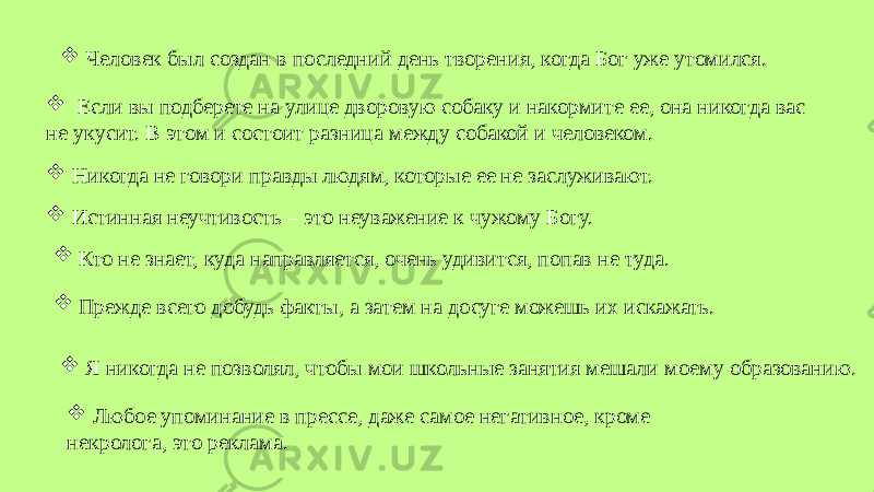  Человек был создан в последний день творения, когда Бог уже утомился.  Я никогда не позволял, чтобы мои школьные занятия мешали моему образованию. Никогда не говори правды людям, которые ее не заслуживают.  Истинная неучтивость – это неуважение к чужому Богу.  Прежде всего добудь факты, а затем на досуге можешь их искажать. Кто не знает, куда направляется, очень удивится, попав не туда.  Любое упоминание в прессе, даже самое негативное, кроме некролога, это реклама. Если вы подберете на улице дворовую собаку и накормите ее, она никогда вас не укусит. В этом и состоит разница между собакой и человеком. 