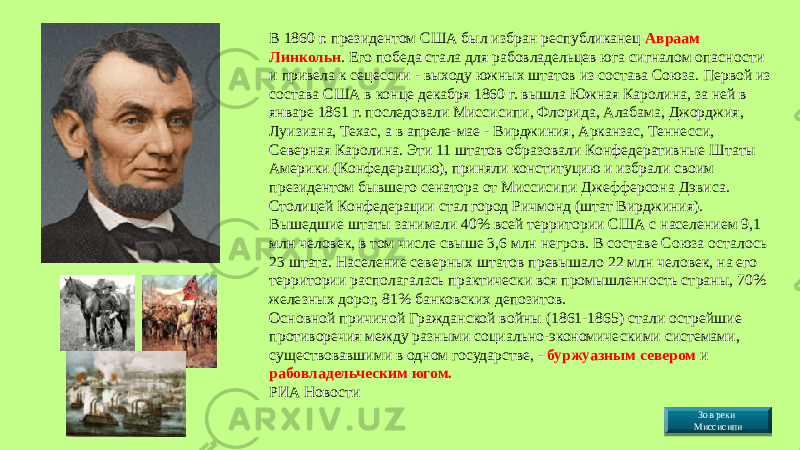 В 1860 г. президентом США был избран республиканец Авраам Линкольн . Его победа стала для рабовладельцев юга сигналом опасности и привела к сецессии - выходу южных штатов из состава Союза. Первой из состава США в конце декабря 1860 г. вышла Южная Каролина, за ней в январе 1861 г. последовали Миссисипи, Флорида, Алабама, Джорджия, Луизиана, Техас, а в апреле-мае - Вирджиния, Арканзас, Теннесси, Северная Каролина. Эти 11 штатов образовали Конфедеративные Штаты Америки (Конфедерацию), приняли конституцию и избрали своим президентом бывшего сенатора от Миссисипи Джефферсона Дэвиса. Столицей Конфедерации стал город Ричмонд (штат Вирджиния). Вышедшие штаты занимали 40% всей территории США с населением 9,1 млн человек, в том числе свыше 3,6 млн негров. В составе Союза осталось 23 штата. Население северных штатов превышало 22 млн человек, на его территории располагалась практически вся промышленность страны, 70% железных дорог, 81% банковских депозитов. Основной причиной Гражданской войны (1861-1865) стали острейшие противоречия между разными социально-экономическими системами, существовавшими в одном государстве, - буржуазным севером и рабовладельческим югом. РИА Новости  Зов реки Миссисипи4014 2507 