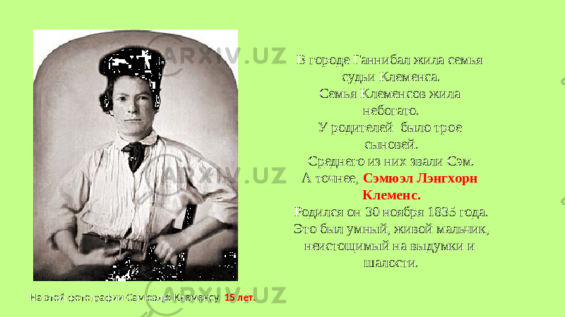 В городе Ганнибал жила семья судьи Клеменса. Семья Клеменсов жила небогато. У родителей было трое сыновей. Среднего из них звали Сэм. А точнее, Сэмюэл Лэнгхорн Клеменс. Родился он 30 ноября 1835 года. Это был умный, живой мальчик, неистощимый на выдумки и шалости. На этой фотографии Самюэлю Клеменсу 15 лет. 