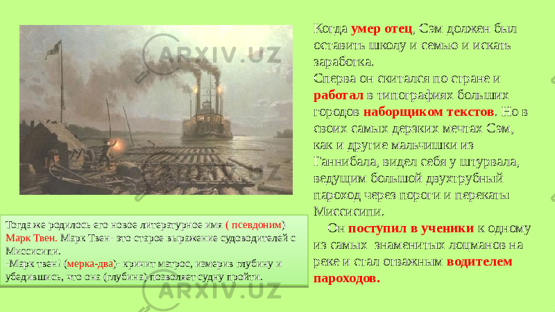 Когда умер отец , Сэм должен был оставить школу и семью и искать заработка. Сперва он скитался по стране и работал в типографиях больших городов наборщиком текстов . Но в своих самых дерзких мечтах Сэм, как и другие мальчишки из Ганнибала, видел себя у штурвала, ведущим большой двухтрубный пароход через пороги и перекаты Миссисипи. Он поступил в ученики к одному из самых знаменитых лоцманов на реке и стал отважным водителем пароходов. Тогда же родилось его новое литературное имя ( псевдоним ) Марк Твен. Марк Твен- это старое выражение судоводителей с Миссисипи. -Марк твен! ( мерка-два )- кричит матрос, измерив глубину и убедившись, что она (глубина) позволяет судну пройти.26 3D 3E 25 25 25 28 04 3E 12 