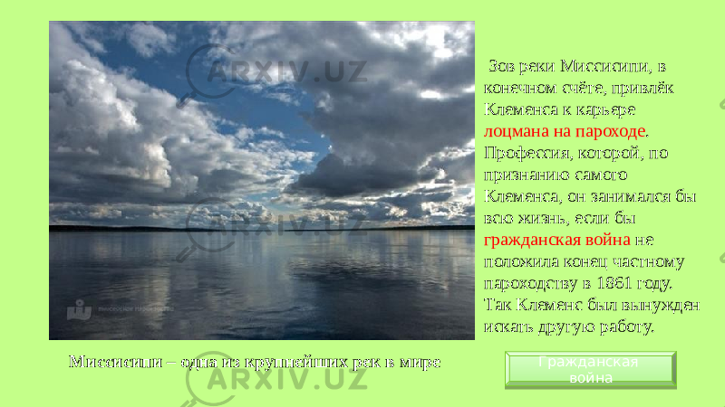 Миссисипи – одна из крупнейших рек в мире Зов реки Миссисипи, в конечном счёте, привлёк Клеменса к карьере лоцмана на пароходе . Профессия, которой, по признанию самого Клеменса, он занимался бы всю жизнь, если бы гражданская война не положила конец частному пароходству в 1861 году. Так Клеменс был вынужден искать другую работу. Гражданская война01 0B 