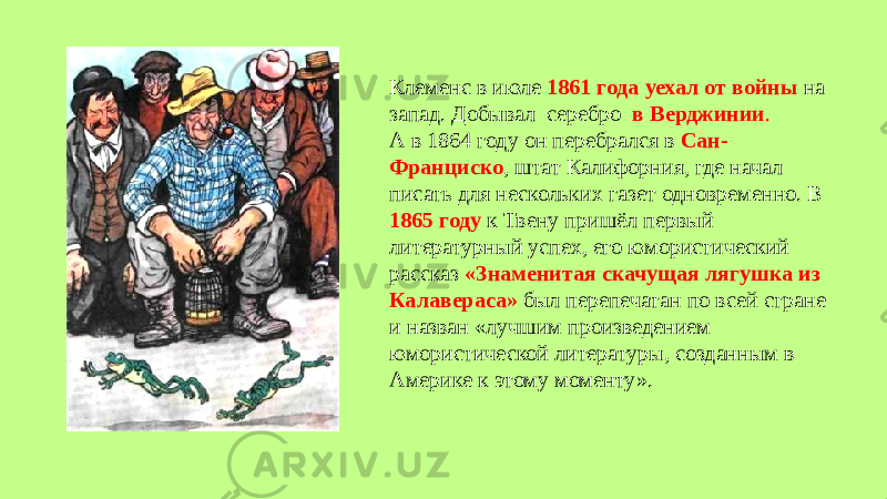 Клеменс в июле 1861 года уехал от войны на запад. Добывал серебро в Верджинии . А в 1864 году он перебрался в Сан- Франциско , штат Калифорния, где начал писать для нескольких газет одновременно. В 1865 году к Твену пришёл первый литературный успех, его юмористический рассказ «Знаменитая скачущая лягушка из Калавераса» был перепечатан по всей стране и назван «лучшим произведением юмористической литературы, созданным в Америке к этому моменту». 