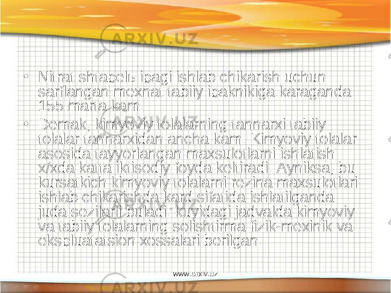 • Nitrat shtapelь ipagi ishlab chikarish uchun sarflangan mexnat tabiiy ipaknikiga karaganda 155 marta kam. • Demak, kimyoviy tolalarning tannarxi tabiiy tolalar tannarxidan ancha kam. Kimyoviy tolalar asosida tayyorlangan maxsulotlarni ishlatish x/xda katta iktisodiy foyda keltiradi. Ayniksa, bu kursatkich kimyoviy tolalarni rezina maxsulotlari ishlab chikarishda kard sifatida ishlatilganda juda sezilarli buladi. kuyidagi jadvalda kimyoviy va tabiiy tolalarning solishtirma fizik-mexinik va ekspluatatsion xossalari berilgan: www.arxiv.uz 