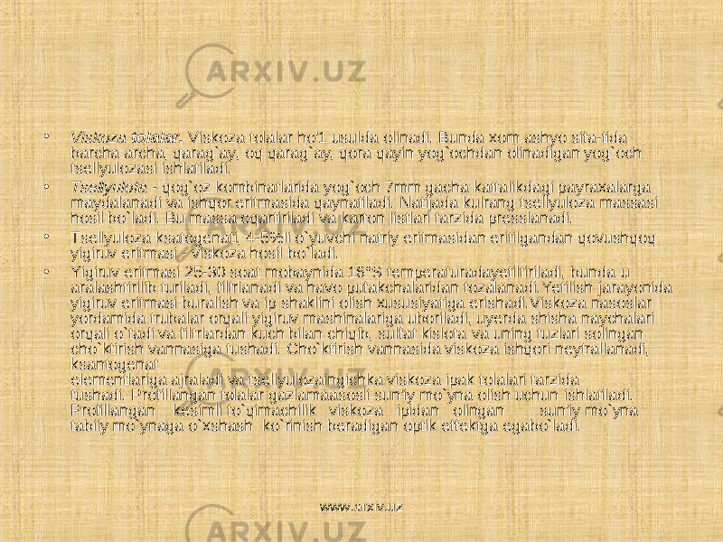 • Viskoza tolalar. Viskoza tolalar ho&#39;1 usulda olinadi. Bunda xom ashyo sifa-tida barcha archa, qarag`ay, oq qarag`ay, qora qayin yog`ochdan olinadigan yog`och tsellyulozasi ishlatiladi. • Tsellyulota - qog`oz kombinatlarida yog`och 7mm gacha kattalikdagi payraxalarga maydalanadi va ishqor eritmasida qaynatiladi. Natijada kulrang tsellyuloza massasi hosil bo`ladi. Bu massa oqartiriladi va karton listlari tarzida presslanadi. • Tsellyuloza ksatogenati, 4-5%li o`yuvchi natriy eritmasidan eritilgandan qovushqoq yigiruv eritmasi - viskoza hosil bo`ladi. • Yigiruv eritmasi 25-30 soat mobaynida 16°S temperaturadayetiltiriladi, bunda u aralashtirilib turiladi, filtrlanadi va havo pufakchalaridan tozalanadi.Yetilish jarayonida yigiruv eritmasi buralish va ip shaklini olish xususiyatiga erishadi.Viskoza nasoslar yordamida trubalar orqali yigiruv mashinalariga uboriladi, uyerda shisha naychalari orqali o`tadi va filtrlardan kuch bilan chiqib, sulfat kislota va uning tuzlari solingan cho`ktirish vannasiga tushadi. Cho`ktirish vannasida viskoza ishqori neytrallanadi, ksantogenat elementlariga ajraladi va tsellyulozaingichka viskoza ipak tolalari tarzida tushadi. Profillangan tolalar gazlamaasosli sun&#39;iy mo`yna olish uchun ishlatiladi. Profillangan kesimli to`qimachilik viskoza ipidan olingan sun&#39;iy mo`yna tabiiy mo`ynaga o`xshash ko`rinish beradigan optik effektga egabo`ladi. www.arxiv.uz 