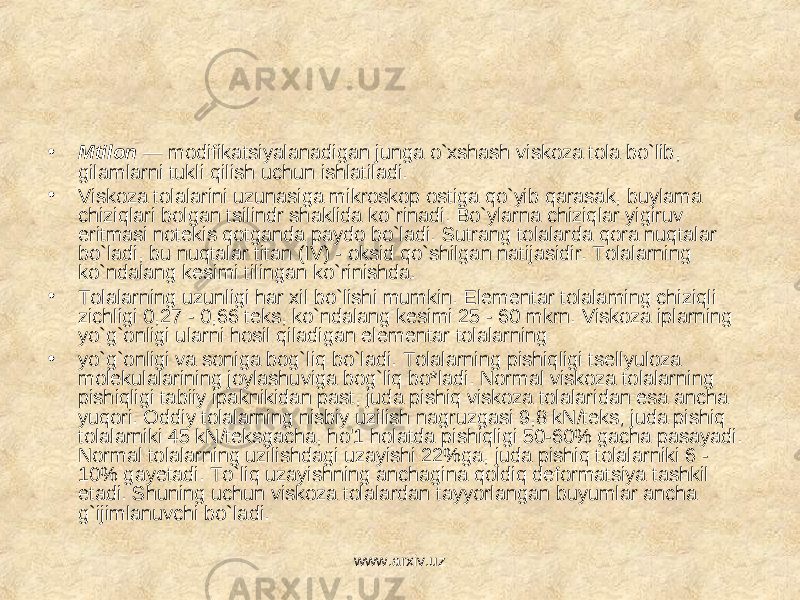 • Mtilon — modifikatsiyalanadigan junga o`xshash viskoza tola bo`lib, gilamlarni tukli qilish uchun ishlatiladi. • Viskoza tolalarini uzunasiga mikroskop ostiga qo`yib qarasak, buylama chiziqlari bolgan tsilindr shaklida ko`rinadi. Bo`ylarna chiziqlar yigiruv eritmasi notekis qotganda paydo bo`ladi. Sutrang tolalarda qora nuqtalar bo`ladi, bu nuqtalar titan (IV) - oksid qo`shilgan natijasidir. Tolalarning ko`ndalang kesimi tilingan ko`rinishda. • Tolalarning uzunligi har xil bo`lishi mumkin. Elementar tolalaming chiziqli zichligi 0,27 - 0,66 teks, ko`ndalang kesimi 25 - 60 mkrn. Viskoza iplarning yo`g`onligi ularni hosil qiladigan elementar tolalarning • yo`g`onligi va soniga bog`liq bo`ladi. Tolalarning pishiqligi tsellyuloza molekulalarining joylashuviga bog`liq bo*ladi. Normal viskoza tolalarning pishiqligi tabiiy ipaknikidan past, juda pishiq viskoza tolalaridan esa ancha yuqori. Oddiy tolalarning nisbiy uzilish nagruzgasi 9,8 kN/teks; juda pishiq tolalarniki 45 kN/teksgacha, ho&#39;1 holatda pishiqligi 50-60% gacha pasayadi. Normal tolalarning uzilishdagi uzayishi 22%ga, juda pishiq tolalarniki 6 - 10% gayetadi. To`liq uzayishning anchagina qoldiq deformatsiya tashkil etadi. Shuning uchun viskoza tolalardan tayyorlangan buyumlar ancha g`ijimlanuvchi bo`ladi. www.arxiv.uz 