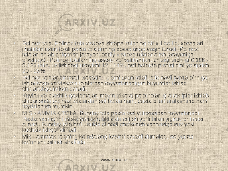 • Polinoz tola. Polinoz tola viskoza shtapel tolaning bir xili bo`lib, xossalari jihatidan uzun tolali paxta tolalarining xossalariga yaqin turadi. Polinoz tolalar ishlab chiqarish jarayoni oddiy viskoza tolalar olish jarayoniga o`xshaydi. Polinoz tolalarning asosiy ko`rsatkichlari: chiziqii zichligi 0,166 - 0,126 teks, uzilishdagi uzayishi 12 - 14%, ho&#39;l holatda pishiqligini yo`qotish 20 - 25%. • Polinoz tolalar qimmatli xossalari ularni uzun tolali, a&#39;lo navli paxta o`rniga ishlatishga va viskoza tolalardan tayyorlanadigan buyumlar ishlab chiqarishga imkon beradi. • Kuylak va plashlik gazlamalar, mayin trikotaj polotnolar, g`altak iplar ishlab chiqarishda polinoz tolalardan sof holda ham, paxta bilan aralashtirib ham foydalanish mumkin. • MIS - AMMIAK TOLA. Bunday tola paxta tsellyulozasidan tayyorlanadi. Paxta momig`ini mis-ammiak reaktivida eritish yo`Ii bilan yigiruv eritmasi olinadi. Bunday tola ho&#39;l usulda olinadi;cho&#39;ktirish vannasiga suv yoki kuchsiz ishqor olinadi. • Mis - ammiak tolaning ko`ndalang kesimi deyarli dumaloq, bo`ylama ko`rinishi tsilindr shaklida. www.arxiv.uz 