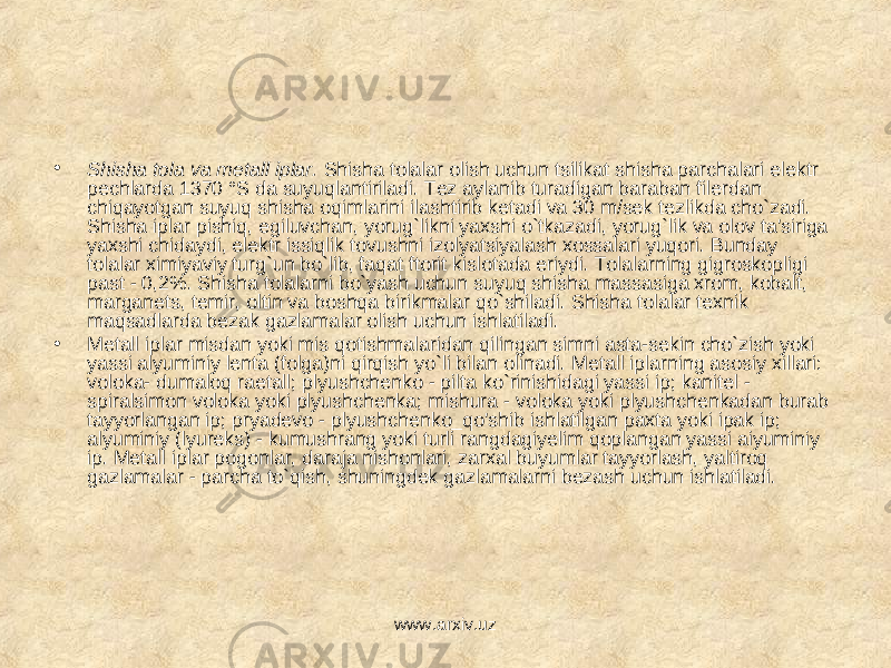 • Shisha tola va metall iplar. Shisha tolalar olish uchun tsilikat shisha parchalari elektr pechlarda 1370 °S da suyuqlantiriladi. Tez aylanib turadigan baraban filerdan chiqayotgan suyuq shisha oqimlarini ilashtirib ketadi va 30 m/sek tezlikda cho`zadi. Shisha iplar pishiq, egiluvchan, yorug`likni yaxshi o`tkazadi, yorug`lik va olov ta&#39;siriga yaxshi chidaydi, elektr issiqlik tovushni izolyatsiyalash xossalari yuqori. Bunday tolalar ximiyaviy turg`un bo`lib, faqat ftorit kislotada eriydi. Tolalarning gigroskopligi past - 0,2%. Shisha tolalarni bo`yash uchun suyuq shisha massasiga xrom, kobalt, marganets, temir, oltin va boshqa birikmalar qo`shiladi. Shisha tolalar texnik maqsadlarda bezak gazlamalar olish uchun ishlatiladi. • Metall iplar misdan yoki mis qotishmalaridan qilingan simni asta-sekin cho`zish yoki yassi alyuminiy lenta (folga)ni qirqish yo`li bilan olinadi. Metall iplarning asosiy xillari: voloka- dumaloq raetall; plyushchenko - pilta ko`rinishidagi yassi ip; kanitel - spiralsimon voloka yoki plyushchenka; mishura - voloka yoki plyushchenkadan burab tayyorlangan ip; pryadevo - plyushchenko_qo&#39;shib ishlatilgan paxta yoki ipak ip; alyuminiy (lyureks) - kumushrang yoki turli rangdagiyelim qoplangan yassi aiyuminiy ip. Metall iplar pogonlar, daraja nishonlari, zarxal buyumlar tayyorlash, yaltiroq gazlamalar - parcha to`qish, shuningdek gazlamalarni bezash uchun ishlatiladi. www.arxiv.uz 