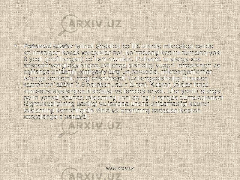 • Poliamid tolalar tsilindr shaklida bo`lib, ularda mikroskop ostida ko`rinadigan kovak va darzlar bor; ko`ndalang kesimi dumaloq yoki 3 yoqli (profillangan) bo`lishi mumkin. Poliamid tolalarga xos xossadoryengilqayishqoq,uzilishga pishiqligi yuqori, ishqalanish va egilishga chidamli, ximiyaviy turg`un,sovuqqa, mikroorganizmlar ta&#39;siriga chidamli, mog`orlarunaydi. Uzilishgapishiqligi jihatidan kapron po`latdan 2,5 barobar ustun turadi. Kapron tolalar faqat kontsetratsiyalangan kislotalar va fenolda eriydi. Ular yashi! alanga berib yonadi,shunda tolalarning uchi qo`ng`ir rangda dumaloqlanadi. Gigroskopligining pastligi va issiqqa uncha chidamasligi kapron tolalarning kamchiligidir. Anid va enantning xossalari kapron xossalariga o`xshaydi. www.arxiv.uz 