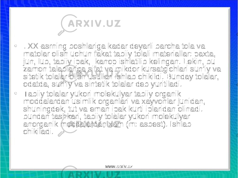 • . XX-asrning boshlariga kadar deyarli barcha tola va matolar olish uchun fakat tabiiy tolali materiallar: paxta, jun, lub, tabiiy ipak, kanop ishlatilib kelingan. Lekin, bu zamon talablariga sifat va mikdor kursatgichlari sun’iy va sitetik tolalar olish usullari ishlab chikildi. Bunday tolalar, odatda, sun’iy va sintetik tolalar deb yuritiladi. • Tabiiy tolalar yukori molekulyar tabiiy organik moddalardan usimlik organlari va xayvonlar junidan, shuningdek, tut va eman ipak kurti iplaridan olinadi. bundan tashkari, tabiiy tolalar yukori molekulyar anorganik moddalardan xam (m: asbest). Ishlab chikiladi. www.arxiv.uz 