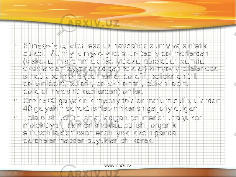 • Kimyoviy tolalar esa uz navbatida sun’iy va sintetik buladi. Sun’iy kimyoviy tolalar- tabiiy polimerlardan (viskoza, mis-ammiak, tsellyuloza, atsetotlari xamda oksidlardan tayyorlanadigan tolalar) kimyoviy tolalar esa sintetik polimerlar(polmanid, poliefir, poliokrilonitril, polivinilepirt, poliefir, poliokrilonitril, polivinilepirt, pollolefin va shu kabilardan) oniladi. • Xozir 500 ga yakin kimyoviy tolalar ma’lum bulib, ulardan 40 ga yakin sanoat ishlab chikarishiga joriy etilgan. • Tola olish uchun ishlatiladigan polimerlar urta yukori molekulyar, ipsimon shaklda bulishi, organik erituvchilardan oson erishi yoki kizdirilganda parchalanmasdan suyuklanishi kerak. www.arxiv.uz 