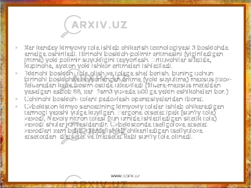 • Xar kanday kimyoviy tola ishlab chikarish texnologiyasi 3 boskichda amalga oshiriladi. Birinchi boskich-polimir eritmasini (yigiriladigan jritma) yoki polimir suyukligini tayyorlash. Erituvchilar sifatida, kupincha, ayeton yoki ishkor eritmalari ishlatiladi. • Ikkinchi boskich- tola olish va tolaga shal berish. buning uchun birinchi boskichda tayyorlangan eritma (yoki suyultma) maxsus jixoz- felьeradan katta bosim ostida utkaziladi (filьera-maxsus metaldan yasalgan asbob 66, xar 1sm3 yuzada 500 ga yakin eshikchalari bor.) • Uchinchi boskich- tolani padozlash operatsiyalaridan iborat. • Uzbekiston kimyo sanoatining kimyoviy tolalar ishlab chikaradigan tarmogi yaxshi yulga kuyilgan. Fargona otsetat ipak (sun’iy tola) zavodi, Navoiy nitron tolasi (jun urnida ishlatiladigan sitetik tola) zavodi shular jumlasidandir. Uzbekistonda tsellgoloza atsetat zavodlari xam bulib, ularda ishlab chikariladigan tsellyuloza atsetotdan diatsetet va triatsetat kabi sun’iy tola olinadi. www.arxiv.uz 