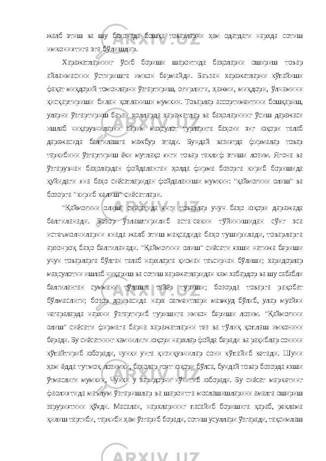 жалб этиш ва шу баҳонада бошқа товарларни ҳам одатдаги нархда сотиш имкониятига эга бўлишдир. Харажатларнинг ўсиб бориши шароитида баҳоларни ошириш товар айланмасини ўстиришга имкон бермайди. Баъзан харажатларни кўпайиши фақат миқдорий томонларни ўзгартириш, оғирлиги, ҳажми, миқдори, ўлчамини қисқартириши билан қопланиши мумкин. Товарлар ассортиментини бошқариш, уларни ўзгартириш баъзи ҳолларда харажатлар ва баҳоларнинг ўсиш даражаси ишлаб чиқарувчиларни айрим маҳсулот турларига баҳони энг юқори талаб даражасида белгилашга мажбур этади. Бундай вазиятда фирмалар товар таркибини ўзгартириш ёки мутлақо янги товар таклиф этиши лозим. Ягона ва ўзгарувчан баҳолардан фойдаланган ҳолда фирма бозорга кириб боришида қуйидаги яна баҳо сиёсатларидан фойдаланиши мумкин: &#34;қаймоғини олиш&#34; ва бозорга &#34;кириб келиш&#34; сиёсатлари. &#34;Қаймоғини олиш&#34; сиёсатида янги товарлар учун баҳо юқори даражада белгиланади. Бозор ўзлаштирилиб аста-секин тўйинишидан сўнг эса истеъмолчиларни янада жалб этиш мақсадида баҳо туширилади, товарларга арзонроқ баҳо белгиланади. &#34;Қаймоғини олиш&#34; сиёсати яхши натижа бериши учун товарларга бўлган талаб нархларга қисман таъсирчан бўлиши; харидорлар маҳсулотни ишлаб чиқариш ва сотиш харажатларидан кам хабардор ва шу сабабли белгиланган суммани тўлашга тайёр туриши; бозорда товарга рақобат бўлмаслиги; бозор доирасида нарх сегментлари мавжуд бўлиб, улар муайян чегараларда нархни ўзгартириб туришига имкон бериши лозим. &#34;Қаймоғини олиш&#34; сиёсати фирмага барча харажатларни тез ва тўлиқ қоплаш имконини беради. Бу сиёсатнинг камчилиги юқори нархлар фойда беради ва рақиблар сонини кўпайтириб юборади, чунки унга қизиқувчилар сони кўпайиб кетади. Шуни ҳам ёдда тутмоқ лозимки, баҳолар ғоят юқори бўлса, бундай товар бозорда яхши ўтмаслиги мумкин, Чунки у харидорни чўчитиб юборади. Бу сиёсат маркетинг фаолиятида маълум ўзгаришлар ва шароитга мослашишларини амалга ошириш заруриятини қўяди. Масалан, нархларнинг пасайиб боришига қараб, реклама қилиш тартиби, таркиби ҳам ўзгариб боради, сотиш усуллари ўзгаради, тақсимлаш 