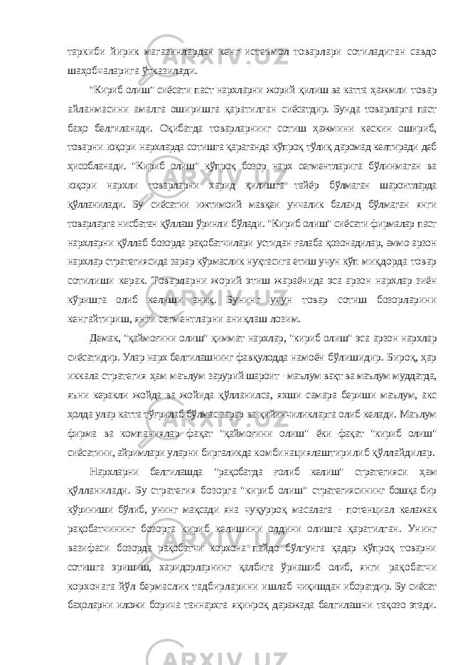 таркиби йирик магазинлардан кенг истеъмол товарлари сотиладиган савдо шаҳобчаларига ўтказилади. &#34;Кириб олиш&#34; сиёсати паст нархларни жорий қилиш ва катта ҳажмли товар айланмасини амалга оширишга қаратилган сиёсатдир. Бунда товарларга паст баҳо белгиланади. Оқибатда товарларнинг сотиш ҳажмини кескин ошириб, товарни юқори нархларда сотишга қараганда кўпроқ тўлиқ даромад келтиради деб ҳисобланади. &#34;Кириб олиш&#34; кўпроқ бозор нарх сегментларига бўлинмаган ва юқори нархли товарларни харид қилишга тайёр бўлмаган шароитларда қўлланилади. Бу сиёсатни ижтимоий мавқеи унчалик баланд бўлмаган янги товарларга нисбатан қўллаш ўринли бўлади. &#34;Кириб олиш&#34; сиёсати фирмалар паст нархларни қўллаб бозорда рақобатчилари устидан ғалаба қозонадилар, аммо арзон нархлар стратегиясида зарар кўрмаслик нуқтасига етиш учун кўп миқдорда товар сотилиши керак. Товарларни жорий этиш жараёнида эса арзон нархлар зиён кўришга олиб келиши аниқ. Бунинг учун товар сотиш бозорларини кенгайтириш, янги сегментларни аниқлаш лозим. Демак, &#34;қаймоғини олиш&#34; қиммат нархлар, &#34;кириб олиш&#34; эса арзон нархлар сиёсатидир. Улар нарх белгилашнинг фавқулодда намоён бўлишидир. Бироқ, ҳар иккала стратегия ҳам маълум зарурий шароит - маълум вақт ва маълум муддатда, яъни керакли жойда ва жойида қўлланилса, яхши самара бериши маълум, акс ҳолда улар катта тўғрилаб бўлмас зарар ва қийинчиликларга олиб келади. Маълум фирма ва компаниялар фақат &#34;қаймоғини олиш&#34; ёки фақат &#34;кириб олиш&#34; сиёсатини, айримлари уларни биргаликда комбинациялаштирилиб қўллайдилар. Нархларни белгилашда &#34;рақобатда ғолиб келиш&#34; стратегияси ҳам қўлланилади. Бу стратегия бозорга &#34;кириб олиш&#34; стратегиясининг бошқа бир кўриниши бўлиб, унинг мақсади яна чуқурроқ масалага - потенциал келажак рақобатчининг бозорга кириб келишини олдини олишга қаратилган. Унинг вазифаси бозорда рақобатчи корхона пайдо бўлгунга қадар кўпроқ товарни сотишга эришиш, харидорларнинг қалбига ўрнашиб олиб, янги рақобатчи корхонага йўл бермаслик тадбирларини ишлаб чиқишдан иборатдир. Бу сиёсат баҳоларни иложи борича таннархга яқинроқ даражада белгилашни тақозо этади. 