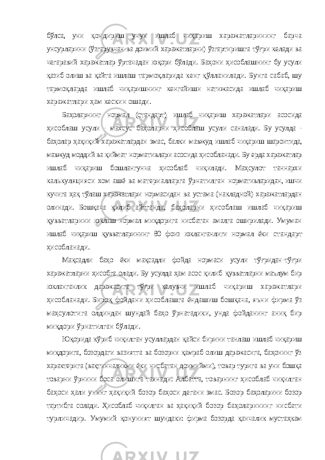 бўлса, уни қондириш учун ишлаб чиқариш харажатларининг барча унсурларини (ўзгарувчан ва доимий харажатларни) ўзгартиришга тўғри келади ва чегаравий харажатлар ўртачадан юқори бўлади. Баҳони ҳисоблашнинг бу усули қазиб олиш ва қайта ишлаш тармоқларида кенг қўлланилади. Бунга сабаб, шy тармоқларда ишлаб чиқаришнинг кенгайиши натижасида ишлаб чиқариш харажатлари ҳам кескин ошади. Баҳоларнинг нормал (стандарт) ишлаб чиқариш харажатлари асосида ҳисоблаш усули - махсус баҳоларни ҳисоблаш усули саналади. Бу усулда - баҳолар ҳақиқий харажатлардан эмас, балки мавжуд ишлаб чиқариш шароитида, мавжуд моддий ва қиймат нормативлари асосида ҳисобланади. Бу ерда харажатлар ишлаб чиқариш бошлангунча ҳисоблаб чиқилади. Маҳсулот таннархи калькуляцияси хом ашё ва материалларга ўрнатилган нормативларидан, ишчи кучига ҳақ тўлаш харажатлари нормасидан ва устама (накладной) харажатлардан олинади. Бошқача қилиб айтганда, баҳоларни ҳисоблаш ишлаб чиқариш қувватларини юклаш нормал миқдорига нисбатан амалга оширилади. Умуман ишлаб чиқариш қувватларининг 80 фоиз юкланганлиги нормал ёки стандарт ҳисобланади. Мақсадли баҳо ёки мақсадли фойда нормаси усули тўғридан- тўғри харажатларни ҳисобга олади. Бу усулда ҳам асос қилиб қувватларни маълум бир юкланганлик даражасига тўғри келувчи ишлаб чиқариш харажатлари ҳисобланади. Бироқ фойдани ҳисоблашга ёндашиш бошқача, яъни фирма ўз маҳсулотига олдиндан шундай баҳо ўрнатадики, унда фойданинг аниқ бир миқдори ўрнатилган бўлади. Юқорида кўриб чиқилган усуллардан қайси бирини танлаш ишлаб чиқариш миқдорига, бозордаги вазиятга ва бозорни қамраб олиш даражасига, баҳонинг ўз характерига (вақтинчаликми ёки нисбатан доимийми), товар турига ва уни бошқа товарни ўрнини боса олишига таянади. Албатта, товарнинг ҳисоблаб чиқилган баҳоси ҳали унинг ҳақиқий бозор баҳоси дегани эмас. Бозор баҳоларини бозор тартибга солади. Ҳисоблаб чиқилган ва ҳақиқий бозор баҳоларининг нисбати турличадир. Умумий қонуният шундаки: фирма бозорда қанчалик мустаҳкам 