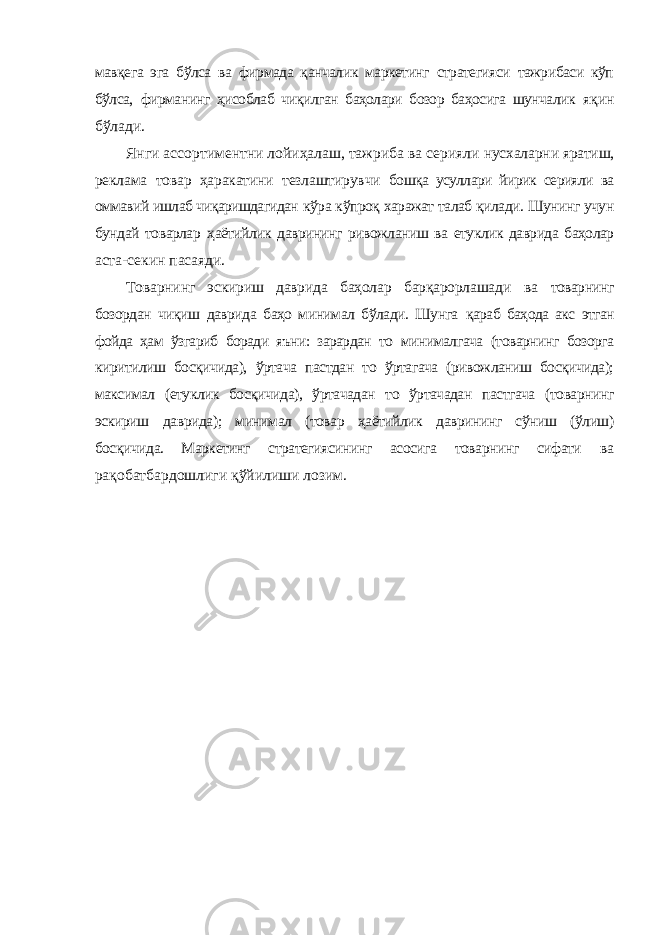 мавқега эга бўлса ва фирмада қанчалик маркетинг стратегияси тажрибаси кўп бўлса, фирманинг ҳисоблаб чиқилган баҳолари бозор баҳосига шунчалик яқин бўлади. Янги ассортиментни лойиҳалаш, тажриба ва серияли нусхаларни яратиш, реклама товар ҳаракатини тезлаштирувчи бошқа усуллари йирик серияли ва оммавий ишлаб чиқаришдагидан кўра кўпроқ харажат талаб қилади. Шунинг учун бундай товарлар ҳаётийлик даврининг ривожланиш ва етуклик даврида баҳолар аста-секин пасаяди. Товарнинг эскириш даврида баҳолар барқарорлашади ва товарнинг бозордан чиқиш даврида баҳо минимал бўлади. Шунга қараб баҳода акс этган фойда ҳам ўзгариб боради яъни: зарардан то минималгача (товарнинг бозорга киритилиш босқичида), ўртача пастдан то ўртагача (ривожланиш босқичида); максимал (етуклик босқичида), ўртачадан то ўртачадан пастгача (товарнинг эскириш даврида); минимал (товар ҳаётийлик даврининг сўниш (ўлиш) босқичида. Маркетинг стратегиясининг асосига товарнинг сифати ва рақобатбардошлиги қўйилиши лозим. 