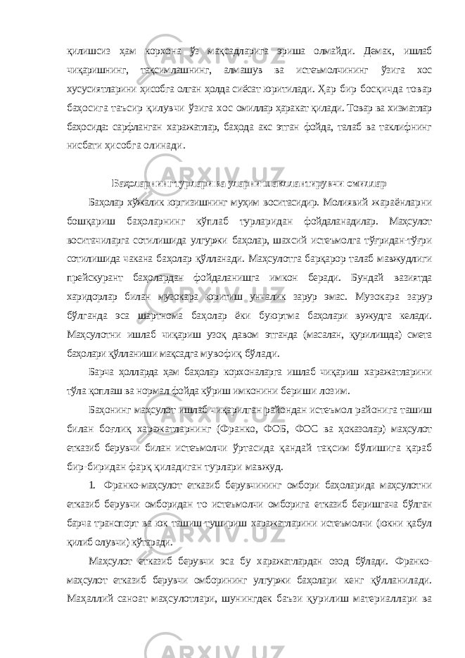 қилишсиз ҳам корхона ўз мақсадларига эриша олмайди. Демак, ишлаб чиқаришнинг, тақсимлашнинг, алмашув ва истеъмолчининг ўзига хос хусусиятларини ҳисобга олган ҳолда сиёсат юритилади. Ҳар бир босқичда товар баҳосига таъсир қилувчи ўзига хос омиллар ҳаракат қилади. Товар ва хизматлар баҳосида: сарфланган харажатлар, баҳода акс этган фойда, талаб ва таклифнинг нисбати ҳисобга олинади. Баҳоларнинг турлари ва уларни шакллантирувчи омиллар Баҳолар хўжалик юргизишнинг муҳим воситасидир. Молиявий жараёнларни бошқариш баҳоларнинг кўплаб турларидан фойдаланадилар. Маҳсулот воситачиларга сотилишида улгуржи баҳолар, шахсий истеъмолга тўғридан-тўғри сотилишида чакана баҳолар қўлланади. Маҳсулотга барқарор талаб мавжудлиги прейскурант баҳолардан фойдаланишга имкон беради. Бундай вазиятда харидорлар билан музокара юритиш унчалик зарур эмас. Музокара зарур бўлганда эса шартнома баҳолар ёки буюртма баҳолари вужудга келади. Маҳсулотни ишлаб чиқариш узоқ давом этганда (масалан, қурилишда) смета баҳолари қўлланиши мақсадга мувофиқ бўлади. Барча ҳолларда ҳам баҳолар корхоналарга ишлаб чиқариш харажатларини тўла қоплаш ва нормал фойда кўриш имконини бериши лозим. Баҳонинг маҳсулот ишлаб чиқарилган райондан истеъмол районига ташиш билан боғлиқ харажатларнинг (Франко, ФОБ, ФОС ва ҳоказолар) маҳсулот етказиб берувчи билан истеъмолчи ўртасида қандай тақсим бўлишига қараб бир-биридан фарқ қиладиган турлари мавжуд. 1. Франко-маҳсулот етказиб берувчининг омбори баҳоларида маҳсулотни етказиб берувчи омборидан то истеъмолчи омборига етказиб беришгача бўлган барча транспорт ва юк ташиш-тушириш харажатларини истеъмолчи (юкни қабул қилиб олувчи) кўтаради. Маҳсулот етказиб берувчи эса бу харажатлардан озод бўлади. Франко- маҳсулот етказиб берувчи омборининг улгуржи баҳолари кенг қўлланилади. Маҳаллий саноат маҳсулотлари, шунингдек баъзи қурилиш материаллари ва 