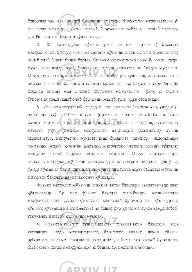 бошқалар ҳам ана шундай баҳоларда сотилади. Истеъмолчи материалларни ўз транспорт воситалари билан етказиб берувчининг омборидан ташиб олганида ҳам ўша франко баҳолар қўлланилади. 2. Франко-маҳсулот жўнатиладиган станция (пристань) баҳолари маҳсулот етказиб берувчининг материални жўнатиш станциясигача (пристангача) ташиб олиб бориш билан боғлиқ қўшимча харажатларини ҳам ўз ичига олади. Аммо, вагонларга, кема, баржаларга ортиш харажатлари бундан мустасно. Маҳсулотни ортиш, маҳсулот етиб борган жойда уни тушириш, истеъмолчининг омборигача ташиб бориш харажатлари бу хил франко баҳосига кирмайди. Бу баҳолар амалда мол етказиб берувчини материалнинг тўлиқ ва сифати бузилмаган ҳолда ташиб олиб борилиши жавобгарлигидан озод этади. 3. Франко-маҳсулот жўнатиладиган станция-вагон баҳолари маҳсулотни ўз омборидан жўнатиш станциясига (пристанга, портга) ташиб бориш билан боғлиқ харажатларни, вагонларни шаҳобча йўлларга чиқариш, тепловозлар маневри учун тўловлар, маҳсулотни вагонларга (кемаларга) ортиш харажатлари, маҳсулотни жўнатаётганда бўладиган транспорт ташкилотлари томонидан жорий қилинган (масалан, маҳсулотни тарозига солиш) тўловлар маҳсулот етказиб берувчи зиммасига юкланади. Мазкур харажатлардан ташқари, маҳсулот жўнатиш станциясидан истеъмолчи омборига тушгунча, ўртада бўладиган барча ташиш, ортиш-тушириш харажатларини (франко-жўнатиш станцияси баҳоларида) истеъмолчи кўтаради. Франко-маҳсулот жўнатиш станция-вагон баҳолари саноатимизда кенг қўлланилади. Бу хил франко баҳолар тошкўмирга, машинасозлик маҳсулотларининг деярли ҳаммасига, химиявий буюмларнинг кўп турига, кўпгина қурилиш материалларига ва бошқа бир қанча материал ҳамда асбоб- ускуналарга жорий қилиниши мумкин. 4. Франко-маҳсулот тушириладиган станция-вагон баҳолари қора металларга, нефть маҳсулотларига, ёғоч-тахта, цемент, дераза ойнаси, рубероидларга (томга ёпиладиган рулонларга), асбестли техникавий буюмларга, баъзи химия саноати маҳсулотлари ва бошқаларга жорий қилинади. 