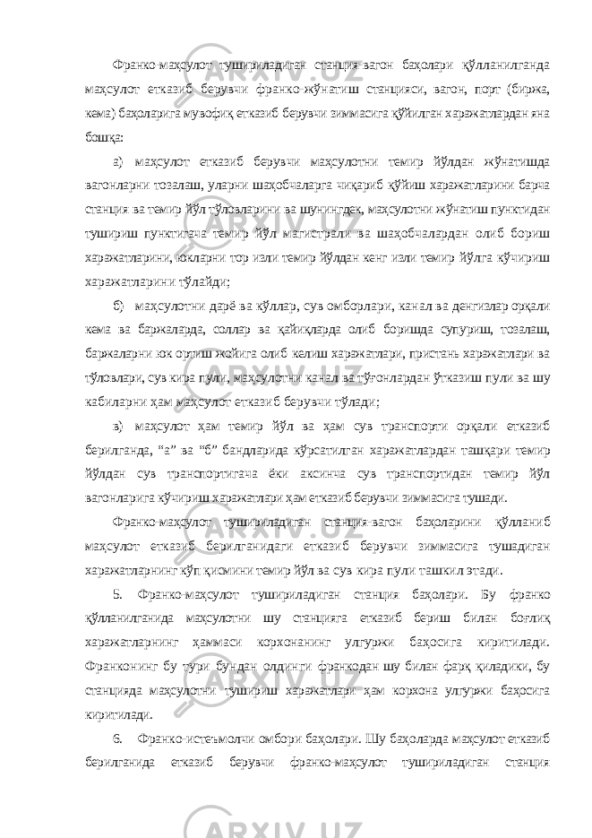 Франко-маҳсулот тушириладиган станция-вагон баҳолари қўлланилганда маҳсулот етказиб берувчи франко-жўнатиш станцияси, вагон, порт (биржа, кема) баҳоларига мувофиқ етказиб берувчи зиммасига қўйилган харажатлардан яна бошқа: а) маҳсулот етказиб берувчи маҳсулотни темир йўлдан жўнатишда вагонларни тозалаш, уларни шаҳобчаларга чиқариб қўйиш харажатларини барча станция ва темир йўл тўловларини ва шунингдек, маҳсулотни жўнатиш пунктидан тушириш пунктигача темир йўл магистрали ва шаҳобчалардан олиб бориш харажатларини, юкларни тор изли темир йўлдан кенг изли темир йўлга кўчириш харажатларини тўлайди; б) маҳсулотни дарё ва кўллар, сув омборлари, канал ва денгизлар орқали кема ва баржаларда, соллар ва қайиқларда олиб боришда супуриш, тозалаш, баржаларни юк ортиш жойига олиб келиш харажатлари, пристань харажатлари ва тўловлари, сув кира пули, маҳсулотни канал ва тўғонлардан ўтказиш пули ва шу кабиларни ҳам маҳсулот етказиб берувчи тўлади; в) маҳсулот ҳам темир йўл ва ҳам сув транспорти орқали етказиб берилганда, “а” ва “б” бандларида кўрсатилган харажатлардан ташқари темир йўлдан сув транспортигача ёки аксинча сув транспортидан темир йўл вагонларига кўчириш харажатлари ҳам етказиб берувчи зиммасига тушади. Франко-маҳсулот тушириладиган станция-вагон баҳоларини қўлланиб маҳсулот етказиб берилганидаги етказиб берувчи зиммасига тушадиган харажатларнинг кўп қисмини темир йўл ва сув кира пули ташкил этади. 5. Франко-маҳсулот тушириладиган станция баҳолари. Бу франко қўлланилганида маҳсулотни шу станцияга етказиб бериш билан боғлиқ харажатларнинг ҳаммаси корхонанинг улгуржи баҳосига киритилади. Франконинг бу тури бундан олдинги франкодан шу билан фарқ қиладики, бу станцияда маҳсулотни тушириш харажатлари ҳам корхона улгуржи баҳосига киритилади. 6. Франко-истеъмолчи омбори баҳолари. Шу баҳоларда маҳсулот етказиб берилганида етказиб берувчи франко-маҳсулот тушириладиган станция 