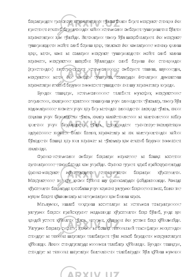 баҳоларидаги транспорт харажатларини тўлаш билан бирга маҳсулот станция ёки пристанга етказиб берилганидан кейин истеъмолчи омборига туширишгача бўлган харажатларни ҳам тўлайди. Вагонларни темир йўл шаҳобчаларига ёки маҳсулот тушириладиган жойга олиб бориш ҳақи, тепловоз ёки кемаларнинг маневр қилиш ҳақи, вагон, кема ва солларни маҳсулот тушириладиган жойга олиб келиш харажати, маҳсулотни шаҳобча йўллардан олиб бориш ёки станциядан (пристандан) автотранспорта истеъмолчининг омборига ташиш, шунингдек, маҳсулотни вагон ёки кемадан тушириш, соллардан ёғочларни думалатиш харажатлари етказиб берувчи зиммасига тушадиган ана шу харажатлар киради. Бундан ташқари, истеъмолчининг талабига мувофиқ маҳсулотнинг оғирлигини, юкларнинг ҳолатини текшириш учун олинадиган тўловлар, темир йўл ходимларининг хизмати учун ҳар бир вагондан олинадиган алоҳида тўлов, юкни сақлаш учун бериладиган тўлов, юклар келаётганлигини ва келганлигини хабар қилгани учун бериладиган тўлов, станциядаги транспорт- эксплуатация идорасининг хизмати билан боғлиқ харажатлар ва юк келтирилгандан кейин бўладиган бошқа ҳар хил харажат ва тўловлар ҳам етказиб берувчи зиммасига юкланади. Франко-истеъмолчи омбори баҳолари маркетинг ва бошқа воситачи органларининг тажрибасида кам учрайди. Франко турига қараб прейскурантларда франко-маҳсулот жўнатиладиган станция- вагон баҳолари кўрсатилган. Маҳсулотнинг энг кўп қисми бўйича шу франколардан фойдаланилади. Режада кўрсатилган баҳоларда ҳисоблаш учун корхона улгуржи баҳонигина эмас, балки энг муҳим баҳога қўшилмалар ва чегирмаларни ҳам билиш керак. Маълумки, ишлаб чиқариш воситалари ва истеъмол товарларининг улгуржи баҳоси прейскурант жадвалида кўрсатилган баҳо бўлиб, унда ҳеч қандай устига қўйилган тўлов, чегирма, қўшимча ёки устама баҳо қўйилмайди. Улгуржи баҳолар сифати, ҳажми ва бошқа техникавий тавсифлари жиҳатидан стандарт ва техника шартлари талабларига тўла жавоб берадиган маҳсулотларга қўйилади. Лекин стандартларда минимал талаблар қўйилади. Бундан ташқари, стандарт ва техника шартлари белгиланган талаблардан йўл қўйиш мумкин 