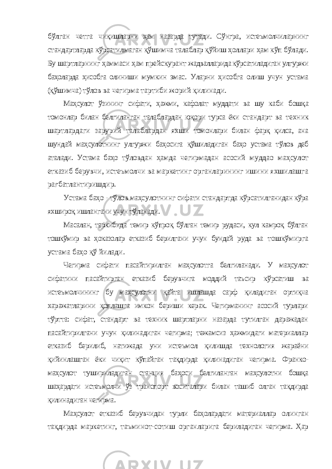 бўлган четга чиқишларни ҳам назарда тутади. Сўнгра, истеъмолчиларнинг стандартларда кўрсатилмаган қўшимча талаблар қўйиш ҳоллари ҳам кўп бўлади. Бу шартларнинг ҳаммаси ҳам прейскурант жадвалларида кўрсатиладиган улгуржи баҳоларда ҳисобга олиниши мумкин эмас. Уларни ҳисобга олиш учун устама (қўшимча) тўлов ва чегирма тартиби жорий қилинади. Маҳсулот ўзининг сифати, ҳажми, кафолат муддати ва шу каби бошқа томонлар билан белгиланган талаблардан юқори турса ёки стандарт ва техник шартлардаги зарурий талаблардан яхши томонлари билан фарқ қилса, ана шундай маҳсулотнинг улгуржи баҳосига қўшиладиган баҳо устама тўлов деб аталади. Устама баҳо тўловдан ҳамда чегирмадан асосий муддао маҳсулот етказиб берувчи, истеъмолчи ва маркетинг органларининг ишини яхшилашга рағбатлантиришдир. Устама баҳо - тўлов маҳсулотнинг сифати стандартда кўрсатилганидан кўра яхшироқ ишлангани учун тўланади. Масалан, таркибида темир кўпроқ бўлган темир рудаси, кул камроқ бўлган тошкўмир ва ҳоказолар етказиб берилгани учун бундай руда ва тошкўмирга устама баҳо қў йилади. Чегирма сифати пасайтирилган маҳсулотга белгиланади. У маҳсулот сифатини пасайтирган етказиб берувчига моддий таъсир кўрсатиш ва истеъмолчининг бу маҳсулотни қайта ишлашда сарф қиладиган ортиқча харажатларини қоплашга имкон бериши керак. Чегирманинг асосий турлари тўртта: сифат, стандарт ва техник шартларни назарда тутилган даражадан пасайтирилгани учун қилинадиган чегирма; тежамсиз ҳажмидаги материаллар етказиб берилиб, натижада уни истеъмол қилишда технология жараёни қийинлашган ёки чиқит кўпайган тақдирда қилинадиган чегирма. Франко- маҳсулот тушириладиган станция баҳоси белгиланган маҳсулотни бошқа шаҳардаги истеъмолчи ўз транспорт воситалари билан ташиб олган тақдирда қилинадиган чегирма. Маҳсулот етказиб берувчидан турли баҳолардаги материаллар олинган тақдирда маркетинг, таъминот-сотиш органларига бериладиган чегирма. Ҳар 