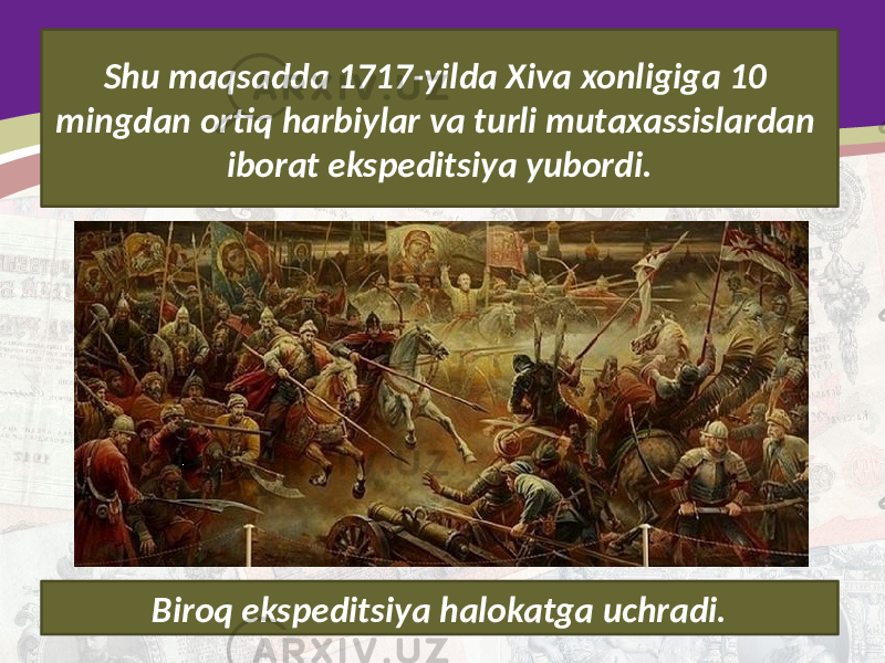 Shu maqsadda 1717-yilda Xiva xonligiga 10 mingdan ortiq harbiylar va turli mutaxassislardan iborat ekspeditsiya yubordi. Biroq ekspeditsiya halokatga uchradi. 