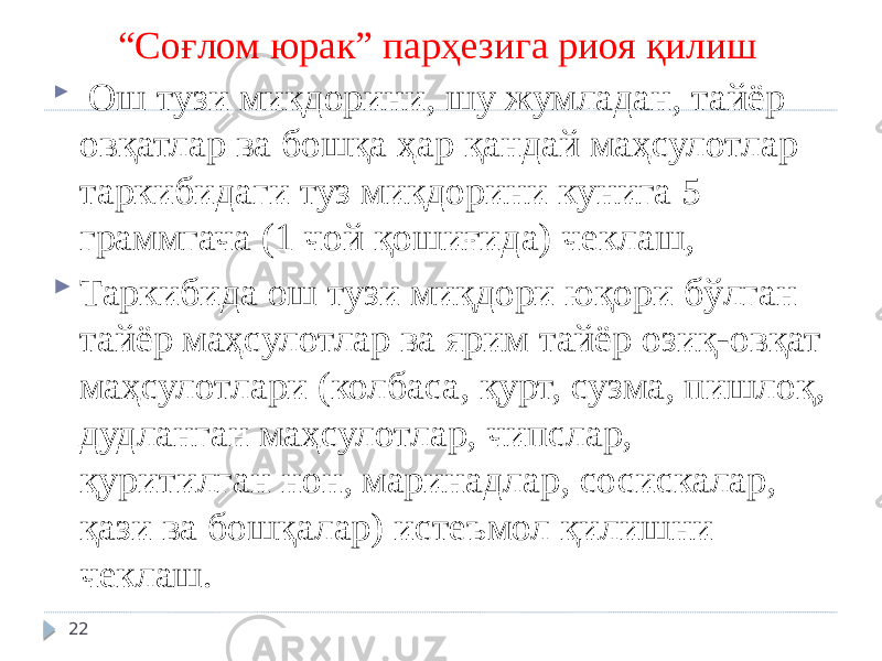 “ Соғлом юрак” парҳезига риоя қилиш  Ош тузи миқдорини, шу жумладан, тайёр овқатлар ва бошқа ҳар қандай маҳсулотлар таркибидаги туз миқдорини кунига 5 граммгача (1 чой қошиғида) чеклаш,  Таркибида ош тузи миқдори юқори бўлган тайёр маҳсулотлар ва ярим тайёр озиқ-овқат маҳсулотлари (колбаса, қурт, сузма, пишлоқ, дудланган маҳсулотлар, чипслар, қуритилган нон, маринадлар, сосискалар, қази ва бошқалар) истеъмол қилишни чеклаш. 22 