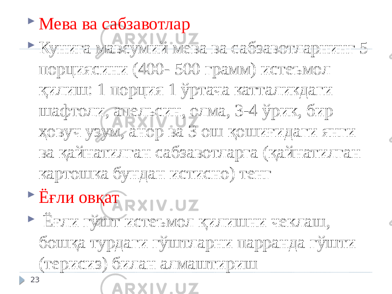  Мева ва сабзавотлар  Кунига мавсумий мева ва сабзавотларнинг 5 порциясини (400- 500 грамм) истеъмол қилиш: 1 порция 1 ўртача катталикдаги шафтоли, апельсин, олма, 3-4 ўрик, бир ҳовуч узум, анор ва 3 ош қошиғидаги янги ва қайнатилган сабзавотларга (қайнатилган картошка бундан истисно) тенг  Ёғли овқат  Ёғли гўшт истеъмол қилишни чеклаш, бошқа турдаги гўштларни парранда гўшти (терисиз) билан алмаштириш 23 