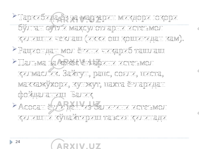  Таркибида ёғ ва маргарин миқдори юқори бўлган сутли маҳсулотларни истеъмол қилишни чеклаш (икки ош қошиғидан кам).  Рациондан мол ёғини чиқариб ташлаш  Пальма ва кокос ёғларини истеъмол қилмаслик. Зайтун, рапс, сояли, писта, маккажўхори, кунжут, пахта ёғларидан фойдаланиш Балиқ  Асосан ёғли денгиз балиғини истеъмол қилишни кўпайтириш тавсия қилинади 24 