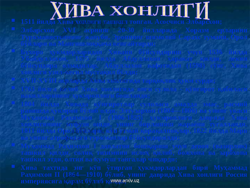  1511 йилда Хива хонлиги ташкил топган. Асосчиси Элбарсхон ;  Элбарсхон ХVI асрнинг 20-30 йилларида Хоразм ерларини Туркманистоннинг жануби, Эроннинг шимолий Сарахс тумани, Орол бўйлари ва Манғишлоққача кенгайтирд и;  Бухоро ҳукмдорларидан Хивани бўйсундириш учун 1536 йилда Убайдуллахон, 1575 йилда Абдуллахон ҳаракат қилди, лекин бўйсундира олмадилар. Абдуллахон вафотидан (1598) сўнг, Хива хонлиги узил-кесил мустақил бўлди ;  ХVII-ХVIII асрларда Хива хонлигида тарқоқлик ҳукм сурди;  1763 йилга келиб Хива хонлигида янги сулола - қўнғирот қабиласи вакилларининг ҳукмронлиги бошланди;  1804 йилда Хивада қўнғиротлар сулоласи амалда эмас, расмий равишда ҳукмрон бўлиб олди. Элтузархон (1804—1806) ва унинг укаси Му ҳаммад Раҳимхон I (1806-1825) ҳукмронлиги даврида Хива хонлигининг нуфузи ошди, унинг бирлашиш жараёни тугалланди. 1811 йилда Орол бўйлари, кўп ўтмай қорақалпоқлар, 1822 йилда Марв ва унинг атрофидаги туркманлар бўйсундирилди ;  Муҳаммад Раҳимхон I давлатни бошқариш учун девон (вазирлик) ташкил қилди, солиқ тизимини ислоҳ қилиб, божхона ва зарбхона ташкил этди, олтин ва кумуш тангалар чиқарди ;  Хива тахтида энг кўп ўтирган ҳукмдорлардан бири Муҳаммад Раҳимхон II (1864—1910) бўлиб, унинг даврида Хива хонлиги Россия империясига қарам бўлиб қолди ;www.arxiv.uzwww.arxiv.uz 
