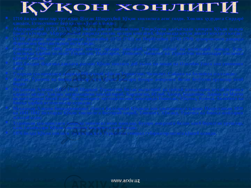  1710 йилда минглар уруғидан бўлган Шоҳруҳбий Қўқон хонлигига асос солди. Х онлик ҳудудига Сирдарё ҳавзаси, Еттисувнинг бир қисми қўшиб олинди ;  Абдураҳимбий (1721-1733) 1732 йилда давлат пойтахтини Тепақўрғон қалъасидан ҳозирги Қўқон шаҳри ўрнига кўчирди. Абдураҳимбий даврида хонлик ерлари кенгайиб, Фарғонада кучли давлат вужудга келди ;  ХVIII асрнинг иккинчи ярмида Эрдонабий (1751-1762) ва Норбўтабий (1763-1798) ҳукмронлиги даврида Фарғонани бирлаштириш якунланди ;  Олимхон (1798—1809) даврида хонлик ерлари кенгайиб, унинг сиёсий ва иқтисодий мавқеи ўсди. Хонликда ҳарбий ислоҳот ўтказилди. Оҳангарон, Тошкент, Чимкент ва Туркистон вилоятлари хонликка қўшиб олинди ;  1805 йилдан Фарғона давлати расман Қўқон хонлиги деб эълон қилинди ва Олимбек ўзига хон унвонини олди ;  Умархон ҳукмронлиги даврида бўйсунмай қўйган Туркистон, Чимкент, Сайрам ва Авлиёота эгалланди ;  Жиззах, Ўратепа ва бошқа жойлар учун Қўқон хонлари Бухоро амирлиги билан бетўхтов урушлар олиб борди ;  Муҳаммад Алихон (1822-1842) Шарқий Туркистон билан иқтисодий ва сиёсий алоқаларни кучайтиришга ҳаракат қилди. Хонлик чегараларини кенгайтириб, Қоратегин, Кўлоб, Ҳисор, Бадахшон, Дарвоз ва Матчо вилоятларини босиб олди. Чегараларни мустаҳкамлаш мақсадида Пишпак, Тўқмоқ, Кушка, Авлиёота ва бошқа ҳарбий истеҳкомлар қурилди ;  Муҳаммад Алихон бошқарувининг сўнгги йилларида Қўқонда хон ҳокимиятига қарши Насруллохон 1839 ва 1841-1842 йилларда Қўқон хонлигига бостириб кириб, Тошкент, Хўжанд, Ўратепа ва бошқа жойларни эгаллаб олди ;  Худоёрхон ҳукмронлиги даврида тинимсиз ички низолар, Бухоро амирлиги билан олиб борилган урушлар, халқ ғалаёнлари Қўқон хонлигини инқирозга олиб келди;  1876 йилда Қўқон хонлиги тугатилди ва у Туркистон генерал губернаторлигига қўшиб олинди. www.arxiv.uzwww.arxiv.uz 