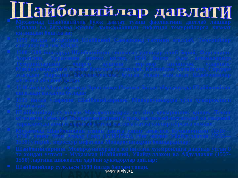  Муҳаммад Шайбонийхон буюк давлат тузиш фаолиятини дастлаб лашкар тўплаш ва ёлланма қўшин лашкарбошиси сифатида темурийларга хизмат қилишдан бошлаган ;  1499 йилда Муҳаммад Шайбоний Самарқанд тахтини эгаллаб, Темурийлар салтанатига чек қўйди ;  1500-1508 йилларда Шайбонийхон тинимсиз урушлар олиб бориб, Фарғонани, Хоразмни, Хуросонни ишғол қилди, 1508 йилда Жом остоналарида Темурийларнинг охирги қўшини тор-мор қилингач, уларнинг Мовароуннаҳрдаги илдизи батамом тугатилди. Каспийдан Хитойгача, Сирдарё этагидан Марказий Афғонистонгача бўлган улкан мамлакат Шайбонийлар мулкига айланиб қолди.  1510 йилда Марв яқинида Эрон шоҳи Исмоил билан тўқнашувда Шайбонийхон енгилади ва ҳалок бўлади ;  1515 йилда уларнинг Ш айбонийларнинг Мовароуннаҳрда тўла ҳукмронлиги ўрнатилди ;  Шайбонийлар сулоласи Мовароуннаҳрда юз йил ҳукмронлик қилди. Лекин кўчманчи ўзбеклар Мовароуннаҳрнинг ўтроқ, ижтимоий-иқтисодий ва маданий тараққиётда анча илгарилаб кетган ҳаётига катта таъсир кўрсата олмади ;  Муҳаммад Шайбоний дан кейин тахтга унинг амакиси Кўчкинчихон (1510— 1530), унинг ўғли Аҳмад Саид (1530-1533), сўнг жияни Убайдуллахон (1533— 1539) ўтириб, меросхўр сифатида Мовароуннаҳрни бошқардилар ;  Шайбонийларнинг Мовароуннаҳрдаги юз йиллик ҳукмронлиги даврида ўтган 8 та хондан учтаси - Муҳаммад Шайбоний, Убайдуллахон ва Абдуллахон (1557- 1598) ларгина шижоатли ҳарбий ҳукмдорлар эдилар ;  Шайбонийлар сулоласи 1599 йилда барҳам топди. www.arxiv.uzwww.arxiv.uz 