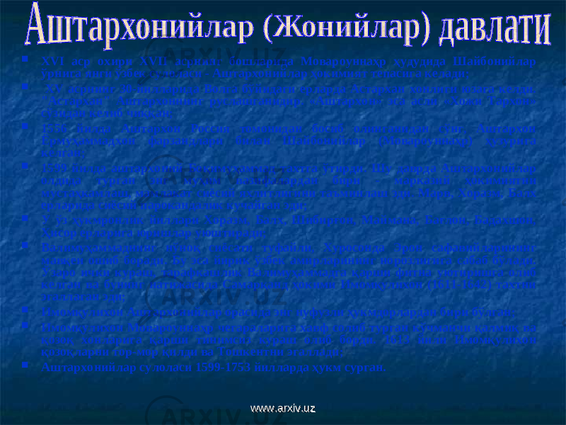  ХVI аср охири ХVII асрнинг бошларида Мовароуннаҳр ҳудудида Шайбонийлар ўрнига янги ўзбек сулоласи - Аштархонийлар ҳокимият тепасига келади ;  ХV асрнинг 30-йилларида Волга бўйидаги ерларда Астархан хонлиги юзага келди. &#34;Астархан&#34; Аштархоннинг руслашганидир. «Аштархон» эса асли «Хожи Тархон» сўзидан келиб чиққан ;  1556 йилда Аштархон Россия томонидан босиб олинганидан сўнг, Аштархон Ёрмуҳаммадхон фарзандлари билан Шайбонийлар (Мовароуннаҳр) ҳузури га келган;  1599 йилда аштархоний Боқимуҳаммад тахтга ўтирди. Шу даврда Аштархонийлар олдида турган энг муҳим вазифалардан бири - марказий ҳокимиятни мустаҳкамлаш, мамлакат сиёсий яхлитлигини таъминлаш эди. Марв, Хоразм, Балх ерларида сиёсий парокандалик кучайган эди ;  У ўз ҳукмронлик йиллари Хоразм, Балх, Шибирғон, Маймана, Бағлон, Бадахшон, Ҳисор ерларига юришлар уюштиради ;  Валимуҳаммаднинг нўноқ сиёсати туфайли, Хуросонда Эрон сафавийларининг мавқеи ошиб боради. Бу эса йирик ўзбек амирларининг норозлигига сабаб бўлади. Ўзаро ички кураш, тарафкашлик Валимуҳаммадга қарши фитна уютиришга олиб келган ва бунинг натижасида Самарқанд ҳокими Имомқулихон (1611-1642) тахтни эгаллаган эди ;  Имомқулихон Ашта р хонийлар орасида энг нуфузли ҳукмдорлардан бири бўлган;  Имомқулихон Мовароуннаҳр чегараларига хавф солиб турган кўчманчи қалмиқ ва қозоқ хонларига қарши тинимсиз кураш олиб борди. 1613 йили Имомқулихон қозоқларни тор-мор қилди ва Тошкентни эгаллади;  Аштархонийлар сулоласи 1599-1753 йилларда ҳукм сурган. www.arxiv.uzwww.arxiv.uz 