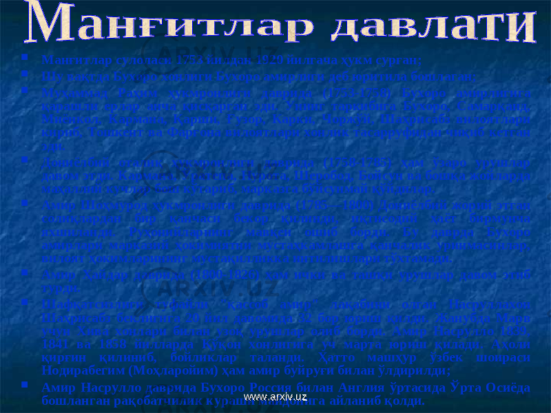  М анғитлар сулоласи 1753 йилдан 1920 йилгача ҳукм сурган;  Шу вақтда Бухоро хонлиги Бухоро амирлиги деб юритила бошлаган;  Муҳаммад Раҳим ҳукмронлиги даврида (1753-1758) Бухоро амирлигига қарашли ерлар анча қисқарган эди. Унинг таркибига Бухоро, Самарқанд, Миёнкол, Кармана, Қарши, Ғузор, Карки, Чоржўй, Шаҳрисабз вилоятлари кириб, Тошкент ва Фарғона вилоятлари хонлик тасарруфидан чиқиб кетган эди.  Дониёлбий оталиқ ҳукмронлиги даврида (1758-1785) ҳам ўзаро урушлар давом этди. Кармана, Ўратепа, Нурота, Шеробод, Бойсун ва бошқа жойларда маҳаллий кучлар бош кўтариб, марказга бўйсунмай қўйдилар.  Амир Шоҳмурод ҳукмронлиги даврида (1785—1800) Дониёлбий жорий этган солиқлардан бир қанчаси бекор қилинди, иқтисодий ҳаёт бирмунча яхшиланди. Руҳонийларнинг мавқеи ошиб борди. Бу даврда Бухоро амирлари марказий ҳокимиятни мустаҳкамлашга қанчалик уринмасинлар, вилоят ҳокимларининг мустақилликка интилишлари тўхтамади.  Амир Ҳайдар даврида (1800-1826) ҳам ички ва ташқи урушлар давом этиб турди.  Шафқатсизлиги туфайли &#34;қассоб амир&#34; лақабини олган Насруллахон Шаҳрисабз беклигига 20 йил давомида 32 бор юриш қилди. Жанубда Марв учун Хива хонлари билан узоқ урушлар олиб борди. Амир Насрулло 1839, 1841 ва 1858 йилларда Қўқон хонлигига уч марта юриш қилади. Аҳоли қирғин қилиниб, бойликлар таланди. Ҳатто машҳур ўзбек шоираси Нодирабегим (Моҳларойим) ҳам амир буйруғи билан ўлдирилди ;  Амир Насрулло даврида Бухоро Россия билан Англия ўртасида Ўрта Осиёда бошланган рақобатчилик кураши майдонига айланиб қолди. www.arxiv.uzwww.arxiv.uz 