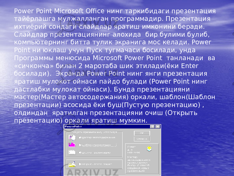 Power Point Microsoft Office нинг таркибидаги презентация тайёрлашга мулжалланган программадир. Презентация ихтиёрий сондаги слайдлар яратиш имконини беради. Слайдлар презентациянинг алохида бир булими булиб, компьютернинг битта тулик экранига мос келади. Power Point ни юклаш учун Пуск тугмачаси босилади, унда Программы менюсида Microsoft Power Point танланади ва «сичконча» билан 2 маротаба шик этилади(ёки Enter босилади). Экранда Power Point нинг янги презентация яратиш мулокот ойнаси пайдо булади (Power Point нинг дастлабки мулокат ойнаси). Бунда презентацияни мастер(Мастер автосодержания) оркали, шаблон(Шаблон презентации) асосида ёки буш(Пустую презентацию) , олдиндан яратилган презентацияни очиш (Открыть презентацию) оркали яратиш мумкин. 