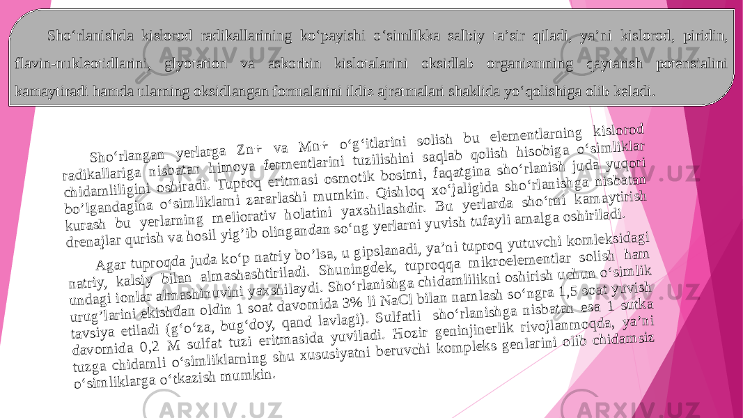 S h o ‘rlan g an y erlarg a Z n + v a M n+ o ‘g ‘itlarin i so lish b u elem entlarn in g k islo ro d rad ik allarig a n isb atan h im o y a ferm en tlarin i tu zilish in i saq lab q o lish h iso b ig a o ‘sim liklar ch id am lilig in i o sh irad i. T u p ro q eritm asi o sm o tik b o sim i, faq atg in a sh o ‘rlan ish ju d a y u q o ri b o ’lg an d ag ina o ‘sim lik larn i zararlash i m u m k in . Q ish lo q x o ‘jalig id a sh o ‘rlan ish g a n isb atan ku rash bu y erlarn ing m elio rativ h olatin i y ax sh ilashd ir. B u yerlard a sh o ‘rn i k am ay tirish d ren ajlar q u rish v a h o sil y ig ’ib o lin g an d an so ‘n g y erlarn i y u v ish tu fay li am alg a o sh irilad i. A g ar tu p ro q d a ju d a k o ‘p n atriy bo ’lsa, u g ip slan ad i, ya’n i tu p roq y utu v ch i k o m lek sid agi n atriy, k alsiy b ilan alm ashash tirilad i. S h u nin g d ek , tu p ro q q a m ik ro elem en tlar so lish ham u n d ag i ion lar alm ashin u v in i y ax sh ilay d i. S h o‘rlan ish g a ch id am lilik n i o shirish u chu n o ‘sim lik u ru g ’larin i ek ish d an o ld in 1 so at dav om id a 3 % li N aC l b ilan n am lash so ‘n g ra 1,5 so at yu v ish tav siy a etilad i (g ‘o ‘za, b u g‘do y, q an d lav lag i). S u lfatli sh o ‘rlan ish g a n isb atan esa 1 su tk a d av o m id a 0 ,2 M su lfat tu zi eritm asid a y u vilad i. H ozir g en in jin erlik riv o jlan m o q d a, y a’n i tu zg a ch idam li o ‘sim lik larnin g sh u x u su siyatn i b eru v ch i k o m p lek s g en larin i o lib ch id am siz o‘sim lik larg a o ‘tkazish m u m k in .Sho‘rlanishda kislorod radikallarining ko‘payishi o‘sim l ikka salbiy ta’sir qiladi, ya’ni kislorod, piridin, flavin-nukleotidla rin i, glyotation va askorbin kislotalarini oksidlab organizmning qaytarish potensialini kamaytiradi hamda ula rn ing oksidlangan formalarini ildiz ajratmalari shaklida yo‘qolishiga olib keladi . 