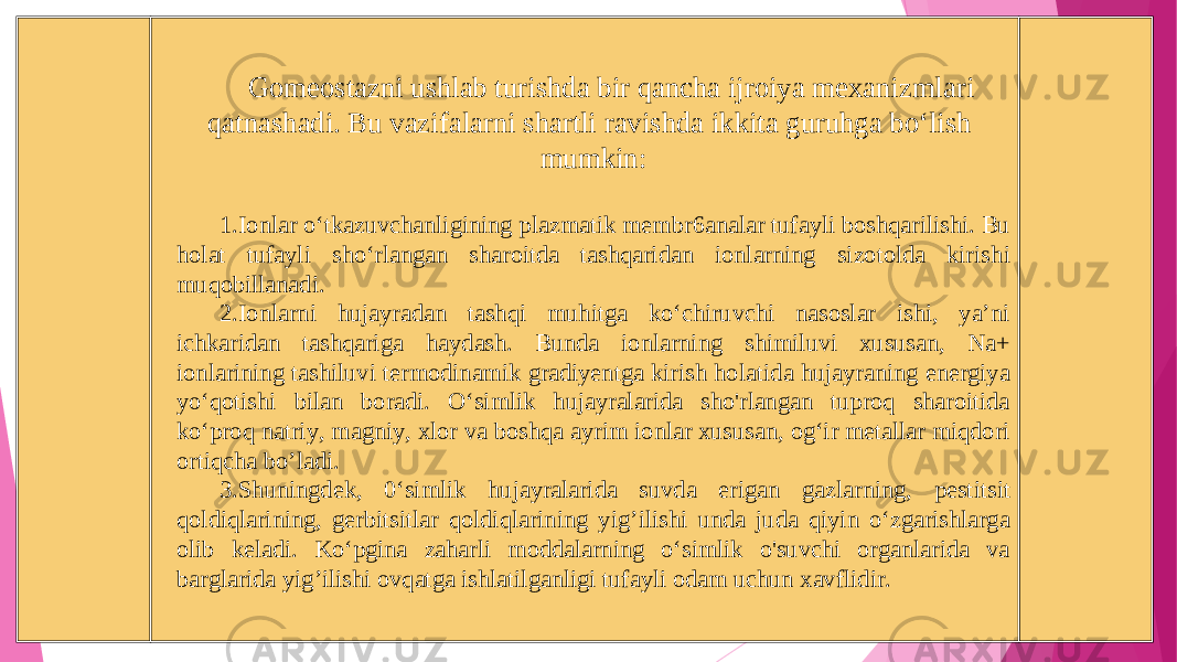 Gomeostazni ushlab turishda bir qancha ijroiya mexanizmlari qatnashadi. Bu vazifalarni shartli ravishda ikkita guruhga bo‘lish mumkin : 1. Ionlar o‘tkazuvchanligining plazmatik membr 6 analar tufayli boshqarilishi. Bu holat tufayli sho‘rlangan sharoitda tashqaridan ionlarning sizotolda kirish i muqobillanadi. 2. Ionla rn i hujayradan tashqi muhitga ko‘chiruvchi nasoslar ishi, ya’ni ichkaridan tashqariga h aydash. Bunda ionlarning shimiluvi xususan, Na+ ionlarining tashiluvi termodinamik gradiyentga kirish holat i da hujayraning energiya yo‘qotish i bilan boradi. O ‘simlik hujayralarida sho&#39;rlangan tuproq sharoitida ko‘proq natriy, magniy, xlor va boshqa ayrim ionlar xususan, og‘ir metallar miqdori ortiqcha bo ’l adi. 3. Shuningdek, 0‘simlik hujayralarida suvda erigan gazla rn ing, pestitsit qoldiqlarining, gerbitsitlar qoldiqlarining yig ’ili shi unda juda qiyin o‘zgarishlarga olib keladi. Ko‘pgina zaharli moddalarning o‘simlik o&#39;suvchi organlarida va barglarida yig ’ili sh i ovqatga ishlatilganligi tufayli odam uchun x avflidir. 