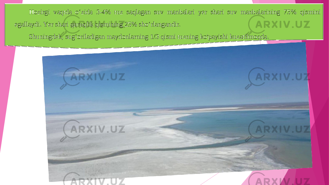 Hozirgi vaqtda o‘zida 3-4% tuz saqlagan suv manbalari yer shari suv manbalarining 75% qismini egallaydi. Yer shari quruqlik qismining 25% sho‘rlangandir. Shuningdek, sug‘oriladigan maydonla rn ing 1/3 qismi tuzning ko&#39;payishi kuzatilmoqda . 