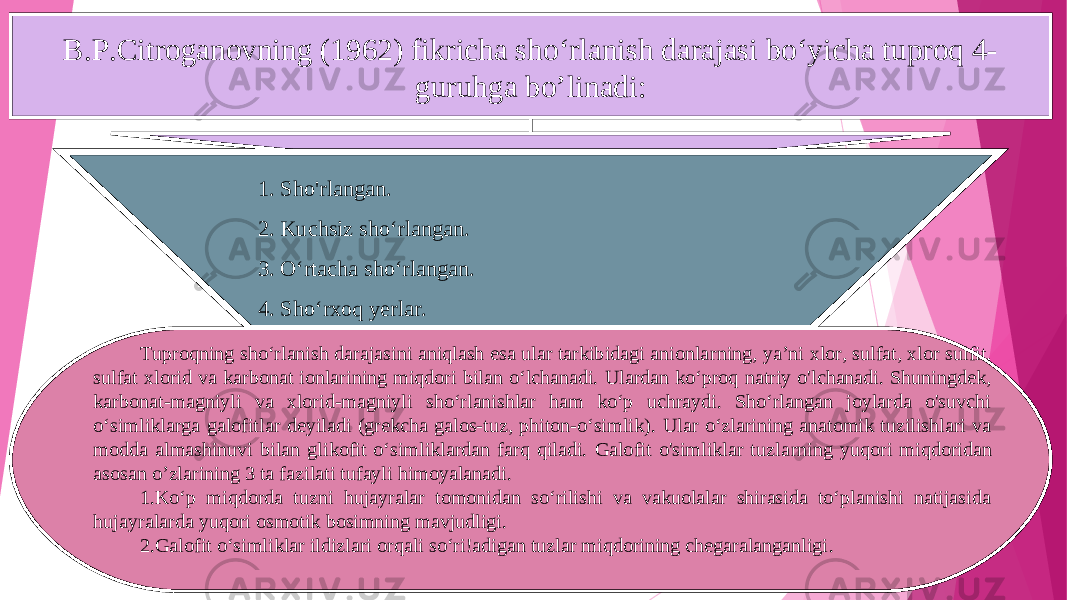 B.P.Citroganovning (1962) fikricha sho‘rlanish darajasi bo‘yicha tuproq 4- guruhga bo ’l inadi : 1. Sho&#39;rlangan. 2. Kuchsiz sho‘rlangan. 3. O ‘rta c ha sho‘rlangan. 4. Sho‘rxo q yerlar . Tuproqning sho‘rlanish darajasini aniqlash esa ular tarkibidagi anionla rn ing, ya’ni xlor, sulfat, xlor sulfit, sulfat xlorid va karbonat ionlarining miqdori bilan o‘lchanadi. Ulardan ko‘proq natriy o&#39;lchanadi. Shuningdek, karbonat-magniyli va xlorid-magniyli sho‘rlanishlar ham ko‘p uchraydi. Sho‘rlangan joylarda o&#39;suvchi o‘simliklarga galofitlar deyiladi (grekcha galos-tuz, phiton-o‘simlik) . Ular o‘zlarining anatomik tuzilishlari va modda almashinuvi bilan glikofit o‘simliklardan farq qiladi. Galofit o&#39;simliklar tuzla rn ing yuqori miqdoridan asosan o’ zla rin ing 3 ta fazilati tufayli himoyalanadi. 1.Ko‘p miqdorda tuzni hujayralar tomonidan so‘rilishi va vakuolalar shirasida to‘planishi natijasida hujayra l arda yuqori osmotik bosimning mavjudligi. 2.Galofit o‘simliklar ildizlari orqali so‘ri!adigan tuzlar miqdorining chegaralanganligi . 