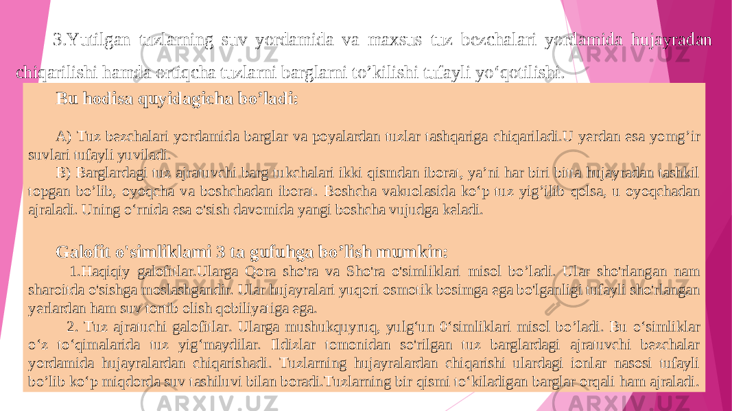 3.Yutilgan tuzla rn ing suv yordamida va maxsus tuz bezchalari yordamida hujayradan chiqarilishi hamda ortiqcha tuzla rn i bargla rn i t o’ kilishi tufayli yo‘qotilishi . Bu hodisa quyidagicha bo ’l adi: A) Tuz bezchalari yordamida barglar va poyalardan tuzlar tashqariga chiqariladi.U yerdan esa yomg ’i r suvlari tufayli yuviladi. B) Barglardagi tuz ajratuvchi barg tukchalari ikki qismdan iborat, ya’ni har biri bitta hujayradan tashkil topgan bo ’l ib, oyoq c ha va boshchadan iborat. Boshcha vakuolasida ko‘p tuz yig ’i lib qolsa, u oyoqchadan ajraladi. Uning o‘rnida esa o&#39;sish davomida yangi boshcha vujudga keladi. Galofit o&#39;simliklami 3 ta gufuhga bo ’l ish mumkin : 1 .Haqiqiy galofitlar.Ularga Qora sho&#39;ra va Sho&#39;ra o&#39;simliklari misol bo ’l adi. Ular sho&#39;rlangan nam sharoitda o&#39;sishga moslashgandir. Ular hujayralari yuqori osmotik bosimga ega bo&#39;lgan l igi tufayli sho&#39;rlangan yerlardan ham suv tortib olish qobiliyatiga ega. 2. Tuz ajratuchi galofitlar. Ularga mushukquyruq, yulg‘un 0‘simliklari misol bo ’l adi. Bu o‘simliklar o‘z to‘qimalarida tuz yig‘maydilar. Ildizlar tomonidan so&#39;rilgan tuz barglardagi ajratuvchi bezchalar yordamida hujayralardan chiqarishadi . Tuzla rn ing hujayralardan chiqarishi ulardagi ionlar nasosi tufayli bo ’l ib ko‘p miqdorda suv tashiluvi bilan boradi.Tuzlarning bir qismi to‘kiladigan barglar orqali ham ajraladi. 