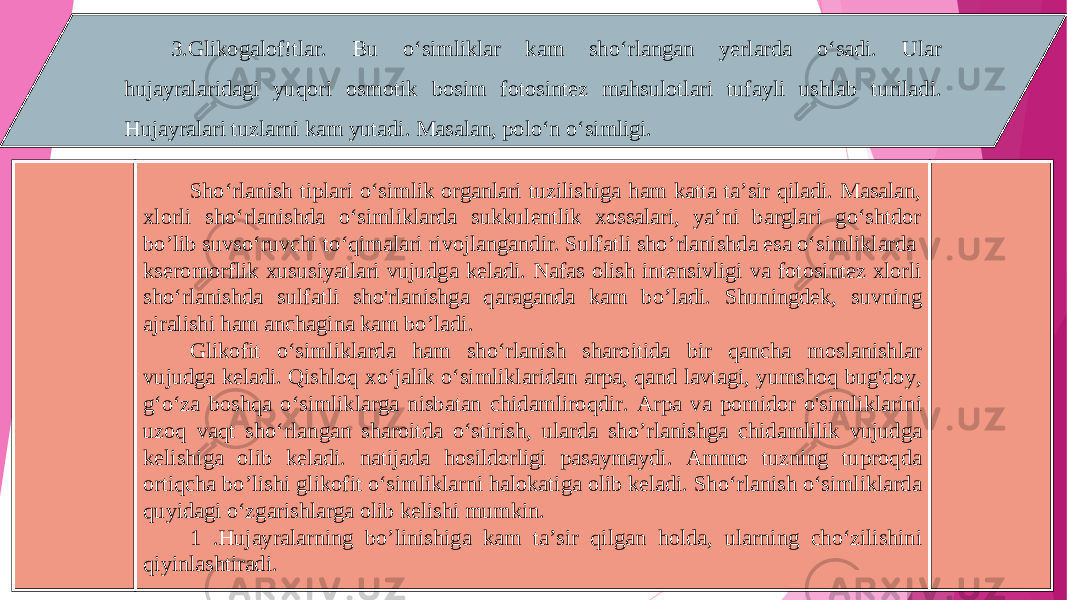 3.G li kogalof!tlar. Bu o‘simliklar kam sho‘rlangan yerlarda o‘sadi. Ular hujayralaridagi yuqori osmotik bosim fotosintez mahsulotlari tufayli ushlab turiladi. Hujayralari tuzlarni kam yutadi. Masalan, polo‘n o‘simligi. Sho‘rlanish tiplari o‘simlik organlari tuzilishiga ham katta ta’sir qiladi. Masalan, xlorli sho‘rlanishda o‘simliklarda sukkulentlik xossalari, ya’ni barglari go‘shtdor bo ’l ib suvso‘ruvchi to‘qimalari rivojlangandir. Sulfatli sho ’r lanishda esa o‘simliklard a kseromorflik xususiyatlari vujudga keladi. Nafas olish intensivligi va fotosintez xlorli sho‘rlanishda sulfatli sho&#39;rlanishga qaraganda kam bo ’l adi. Shuningdek, suvning ajralishi ham anchagina kam bo ’l adi. Glikofit o‘simliklarda ham sho‘rlanish sharoitida bir qancha moslanishlar vujudga keladi. Qishloq x o‘jalik o‘simlik l aridan arpa, qand lavtagi, yumshoq bug&#39;doy, g‘o‘za boshqa o‘simliklarga nisbatan chidamliroqdir. А rp а va pomidor o&#39;simliklarini uzoq vaqt sho‘rlangan sharoitda o‘stiri sh, ularda sho ’r lanishga chidamlilik vujudga kelishi ga olib keladi. natijada hosildorligi pasaymaydi . Ammo tuzning tuproqda ortiqcha bo ’l ishi glikofit o‘simlikla rn i halokatiga olib keladi. Sho‘rlanish o‘simliklarda quyidagi o‘zgarishlarga olib kelishi mumkin. 1 .Hujayrala rn ing bo ’l inish i ga kam ta’sir qilgan holda , ula rn ing cho‘zilishini qiyinlashtiradi . 