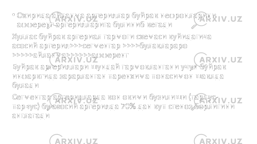 • Охирида айланма артериялар буйрак нефронларини афферент артерияларига булиниб кетади Хуллас буйрак артериал тармоги схемаси куйидагича асосий артерия>>>сегментар >>>>булаклараро >>>>>айланма>>>>>>афферент Буйрак артериялари шундай тармоклангани учун буйрак инфарктида зарарланган паренхима понасимон шаклда булади Сегментар артерияларда кон окими бузилиши (тардус- парвус) бу асосий артерияда 70% дан куп стеноз борлигини англатади 