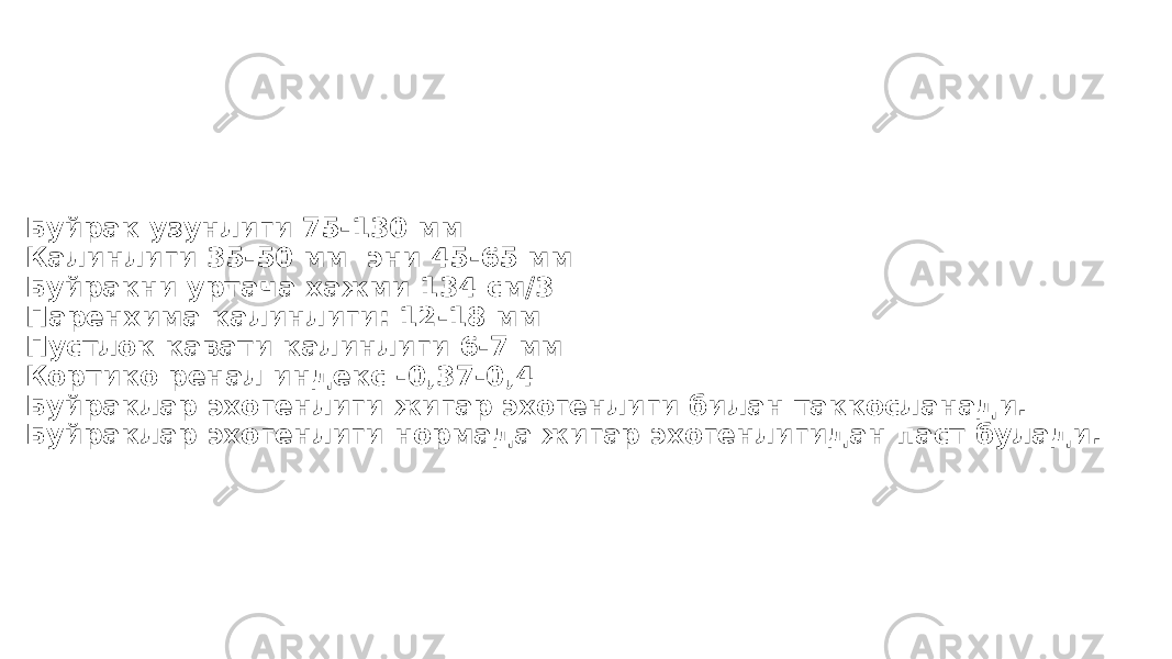 Буйрак узунлиги 75-130 мм Калинлиги 35-50 мм эни 45-65 мм Буйракни уртача хажми 134 см/3 Паренхима калинлиги: 12-18 мм Пустлок кавати калинлиги 6-7 мм Кортико ренал индекс -0,37-0,4 Буйраклар эхогенлиги жигар эхогенлиги билан таккосланади. Буйраклар эхогенлиги нормада жигар эхогенлигидан паст булади. 