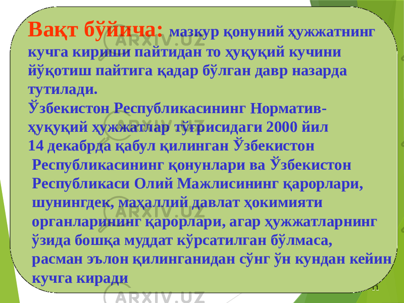 05/28/2024 11Вақт бўйича: мазкур қонуний ҳужжатнинг кучга кириши пайтидан то ҳуқуқий кучини йўқотиш пайтига қадар бўлган давр назарда тутилади. Ўзбекистон Республикасининг Норматив- ҳуқуқий ҳужжатлар тўғрисидаги 2000 йил 14 декабрда қабул қилинган Ўзбекистон Республикасининг қонунлари ва Ўзбекистон Республикаси Олий Мажлисининг қарорлари, шунингдек, маҳаллий давлат ҳокимияти органларининг қарорлари, агар ҳужжатларнинг ўзида бошқа муддат кўрсатилган бўлмаса, расман эълон қилинганидан сўнг ўн кундан кейин кучга киради 