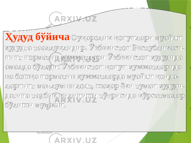 05/28/2024 12Ҳудуд бўйича Фуқаролик қонунлари муайян ҳудудга тааллуқлидир. Ўзбекистон Республикаси- нинг норматив ҳужжатлари Ўзбекистон ҳудудида амалда бўлади. Ўзбекистон қонун ҳужжатларида ва бошқа норматив ҳужжатларда муайян қоида- ларнинг маълум вилоят, шаҳар ёки туман ҳудуди- дагина тадбиқ қилиниши тўғрисида кўрсатмалар бўлиши мумкин. 