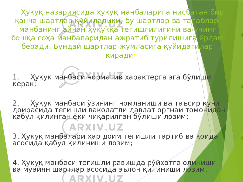 Ҳуқуқ назариясида ҳуқуқ манбаларига нисбатан бир қанча шартлар қўйиладики, бу шартлар ва талаблар манбанинг айнан ҳуқуққа тегишлилигини ва унинг бошқа соҳа манбаларидан ажратиб турилишига ёрдам беради. Бундай шартлар жумласига қуйидагилар киради : 1. Ҳуқуқ манбаси норматив характерга эга бўлиши керак; 2. Ҳуқуқ манбаси ўзининг номланиши ва таъсир кучи доирасида тегишли ваколатли давлат оргнаи томонидан қабул қилинган ёки чиқарилган бўлиши лозим; 3. Ҳуқуқ манбалари ҳар доим тегишли тартиб ва қоида асосида қабул қилиниши лозим; 4. Ҳуқуқ манбаси тегишли равишда рўйхатга олиниши ва муайян шартлар асосида эълон қилиниши лозим. 