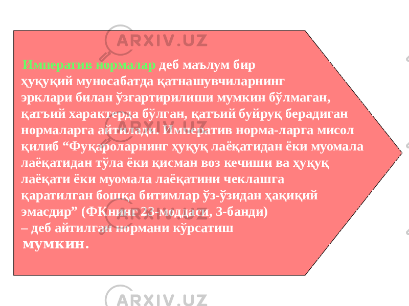  Императив нормалар деб маълум бир ҳуқуқий муносабатда қатнашувчиларнинг эрклари билан ўзгартирилиши мумкин бўлмаган, қатъий характерда бўлган, қатъий буйруқ берадиган нормаларга айтилади. Императив норма-ларга мисол қилиб “Фуқароларнинг ҳуқуқ лаёқатидан ёки муомала лаёқатидан тўла ёки қисман воз кечиши ва ҳуқуқ лаёқати ёки муомала лаёқатини чеклашга қаратилган бошқа битимлар ўз-ўзидан ҳақиқий эмасдир” (ФКнинг 23-моддаси, 3-банди) – деб айтилган нормани кўрсатиш мумкин. 