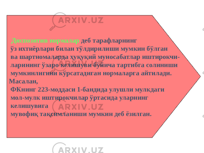  Диспозитив нормалар деб тарафларнинг ўз ихтиёрлари билан тўлдирилиши мумкин бўлган ва шартномаларда ҳуқуқий муносабатлар иштирокчи- ларининг ўзаро келишуви бўйича тартибга солиниши мумкинлигини кўрсатадиган нормаларга айтилади. Масалан, ФКнинг 223-моддаси 1-бандида улушли мулкдаги мол-мулк иштирокчилар ўртасида уларнинг келишувига мувофиқ тақсимланиши мумкин деб ёзилган. 