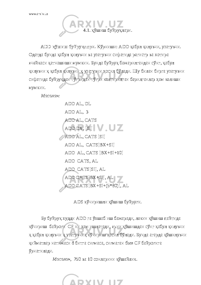 www.arxiv.uz 4.1. қўшиш буйруқлари. ADD қўшиш буйруқлари. Кўрниши: ADD қабул қилувчи, узатувчи. Одатда бунда қабул қилувчи ва узатувчи сифатида регистр ва хотира ячейкаси қатнашиши мумкин. Бунда буйруқ бажарилгандан сўнг, қабул қилувчи қ қабул қилувчи қ узатувчи ҳосил бўлади. Шу билан бирга узатувчи сифатида буйруқдан тўғридан-тўғри келтирилган берилганлар ҳам келиши мумкин. Масалан: ADD AL, DL ADD AL, 3 ADD AL, CATS ADD DX, [SI] ADD AL, CATS [SI] ADD AL, CATS[BX + SI] ADD AL, CATS [BX + SI + 10] ADD CATS, AL ADD CATS[SI], AL ADD CATS[BX + SI], AL ADD CATS[BX + SI + (5*80)], AL ADS кўчиришли қўшиш буйруғи. Бу буйруқ худди ADD га ўхшаб иш бажаради, лекин қўшиш пайтида кўчириш байроғи CF ни ҳам ишлатади, яъни қўшишдан сўнг қабул қилувчи қ қабул қилувчи қ узатувчиқ кўчириш ҳосил бўлади. Бунда агарда қўшилувчи қийматлар натижаси 8 битга сиғмаса, сиғмаган бит CF байроғига ўрнатилади. Масалан, 250 ва 10 сонларини қўшайлик. 