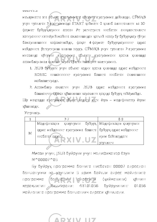 www.arxiv.uz маълуматга эга объект программага кўчувчи программа дейилади. СЎМ/қВ учун тузилган 2-программада START қиймати 0 қилиб олинганлиги ва 30- формат буйруқларини асосан Рс регистрига нисбатан аниқланганлиги хотиранинг ихтиёрий жойига юкланишидан қатъий назар бу буйруқлар тўғри бажарилишини кафолатлайди, фақат 4-формат буйруқларининг адрес майдонига ўзгартириш килиш зарур. СЎМ/ҚВ учун тузилган 2-программа мисолида кўчувчи программа объекти программани ҳосил қилишда ассемблер амал қилиши керак бўлган ишларни келтирамиз. 1. JSUВ буйруғи учун объект кодни ҳосил қилишда адрес майдонига RDREC нишонининг программа бошига нисбатан силжишини жойлаштиради. 2. Ассемблер юклагич учун JSUВ адрес майдонига программа бошланғич адреси қўшилиши кераклиги ҳақида буйруқ тайёрлайди. Шу мақсадда программа объект кодига янги ёзув – модификатор ёзуви қўшилади. Устунлар. 1 2 - 7 8 - 9 М Модификация қилунувчи буйруқ адрес майдонинг программа бошига нисбатан адреси Модификация қилунувчи буйруқ адрес майдонинг ярим байтлардаги узунлиги Мисол учун , JSUВ буйру ғ и учун модификатор ёзув М^00007^05 Б у буйру қ программа бошига нисбатан 00007 адресдан бошланувчи ва узунлиги 5 ярим байтли адрес майдонига программа бошланиш адресини ( қ ийматини) қў шиш кераклигин билдиради: 4В101036 буйру ғ ининг 01036 майдонига программа бошлан ғ ич адреси қў шилади. 