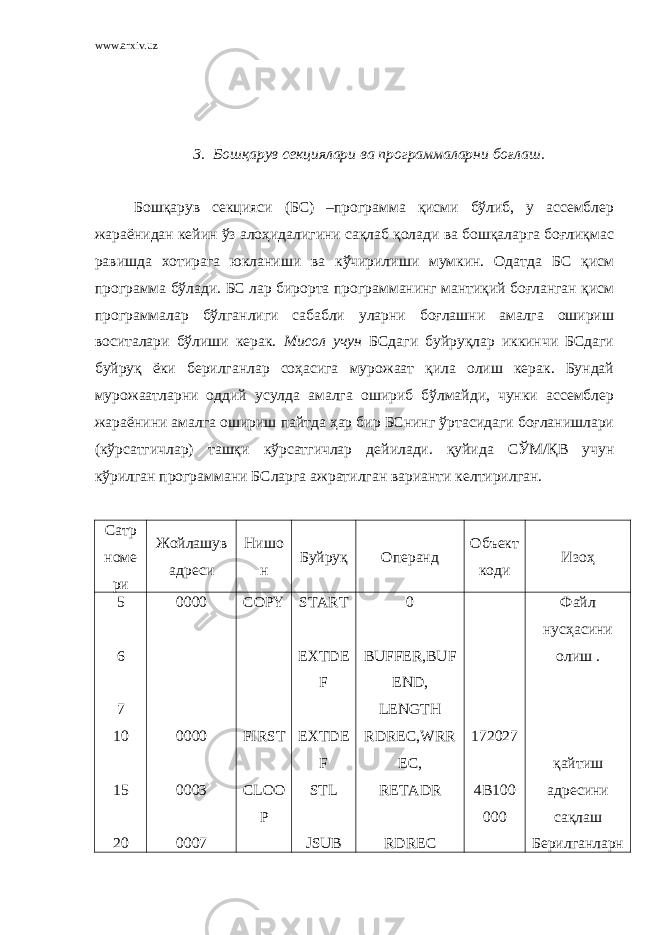 www.arxiv.uz 3. Бошқарув секциялари ва программаларни боғлаш. Бошқарув секцияси (БС) –программа қисми бўлиб, у ассемблер жараёнидан кейин ўз алоҳидалигини сақлаб қолади ва бошқаларга боғлиқмас равишда хотирага юкланиши ва кўчирилиши мумкин. Одатда БС қисм программа бўлади. БС лар бирорта программанинг мантиқий боғланган қисм программалар бўлганлиги сабабли уларни боғлашни амалга ошириш воситалари бўлиши керак. Мисол учун БСдаги буйруқлар иккинчи БСдаги буйруқ ёки берилганлар соҳасига мурожаат қила олиш керак. Бундай мурожаатларни оддий усулда амалга ошириб бўлмайди, чунки ассемблер жараёнини амалга ошириш пайтда ҳар бир БСнинг ўртасидаги боғланишлари (кўрсатгичлар) ташқи кўрсатгичлар дейилади. қуйида СЎМ/ҚВ учун кўрилган программани БСларга ажратилган варианти келтирилган. Сатр номе ри Жойлашув адреси Нишо н Буйруқ Операнд Объект коди Изоҳ 5 6 7 10 15 20 0000 0000 0003 0007 COPY FIRST CLOO P START EXTDE F EXTDE F STL JSUB 0 BUFFER,BUF END, LENGTH RDREC,WRR EC, RETADR RDREC 172027 4B100 00 0 Файл нусҳасини олиш . қайтиш адресини сақлаш Берилганларн 